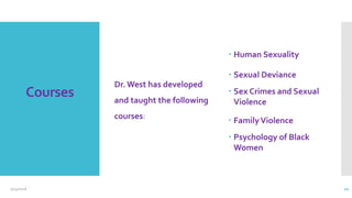 Courses
Dr. West has developed
and taught the following
courses:
 Human Sexuality
 Sexual Deviance
 Sex Crimes and Sexual
Violence
 FamilyViolence
 Psychology of Black
Women
2/24/2016 10
 