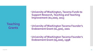 Teaching
Grants
 University of Washington,Tacoma Funds to
Support Research, Teaching andTeaching
Improvement ($2,000), 2013
 University of WashingtonTacoma Founder’s
Endowment Grant ($1,500), 2001
 University of WashingtonTacoma Founder’s
Endowment Grant ($5,000), 1998
2/24/2016 14
 