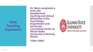 Early
Teaching
Experience
Dr. West completed a
joint-site
postdoctoral
teaching and clinical
fellowship in the
Psychology
Department and
University
Counseling Center at
Illinois State
University in Normal,
Illinois
(1994-1995)
2/24/2016 6
 