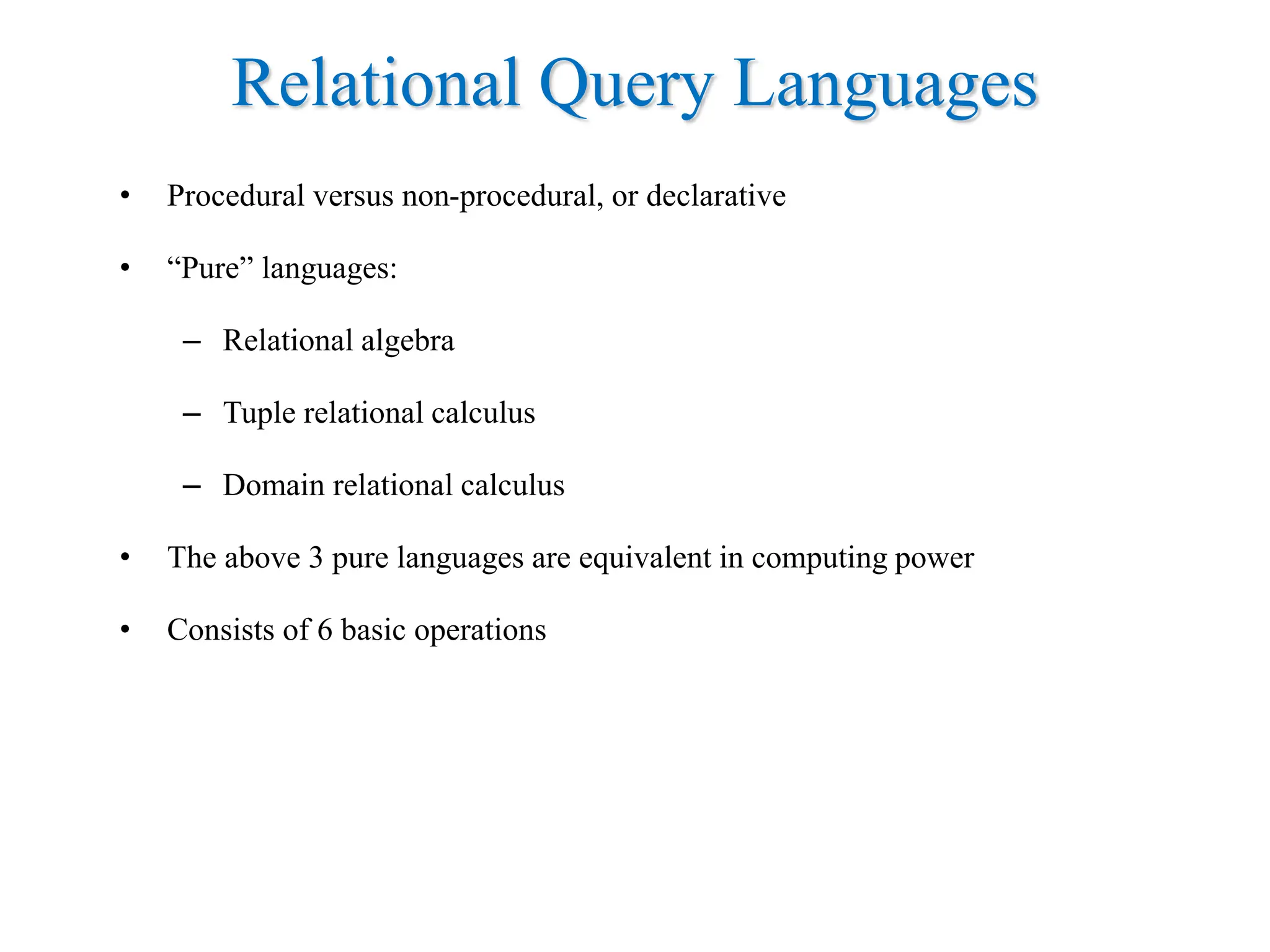 Relational Query Languages
• Procedural versus non-procedural, or declarative
• “Pure” languages:
– Relational algebra
– Tuple relational calculus
– Domain relational calculus
• The above 3 pure languages are equivalent in computing power
• Consists of 6 basic operations
 
