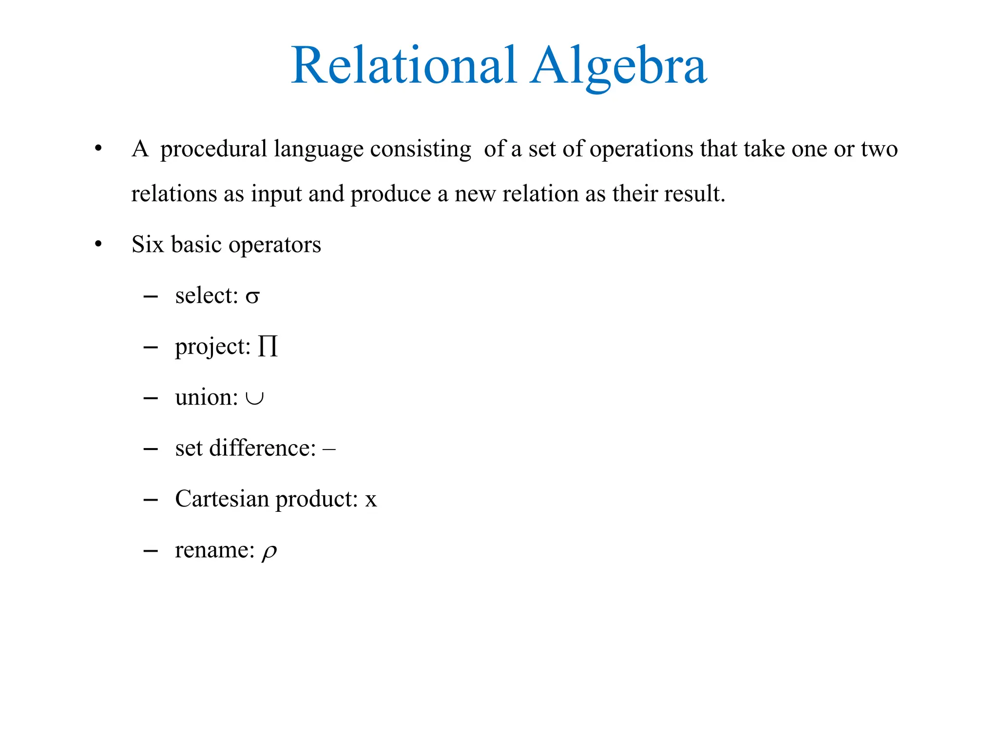 Relational Algebra
• A procedural language consisting of a set of operations that take one or two
relations as input and produce a new relation as their result.
• Six basic operators
– select: 
– project: 
– union: 
– set difference: –
– Cartesian product: x
– rename: 
 