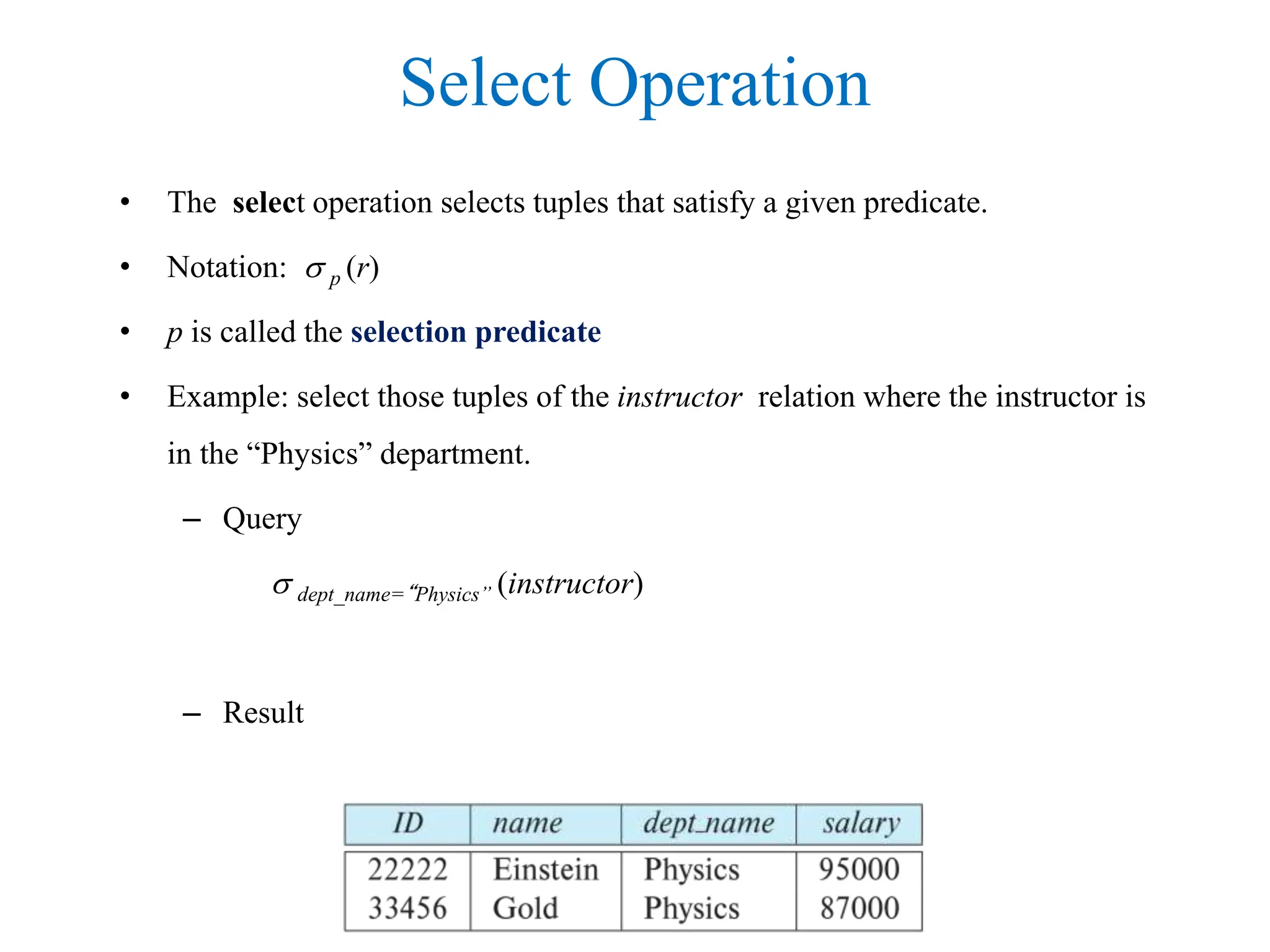 Select Operation
• The select operation selects tuples that satisfy a given predicate.
• Notation:  p (r)
• p is called the selection predicate
• Example: select those tuples of the instructor relation where the instructor is
in the “Physics” department.
– Query
 dept_name=“Physics” (instructor)
– Result
 