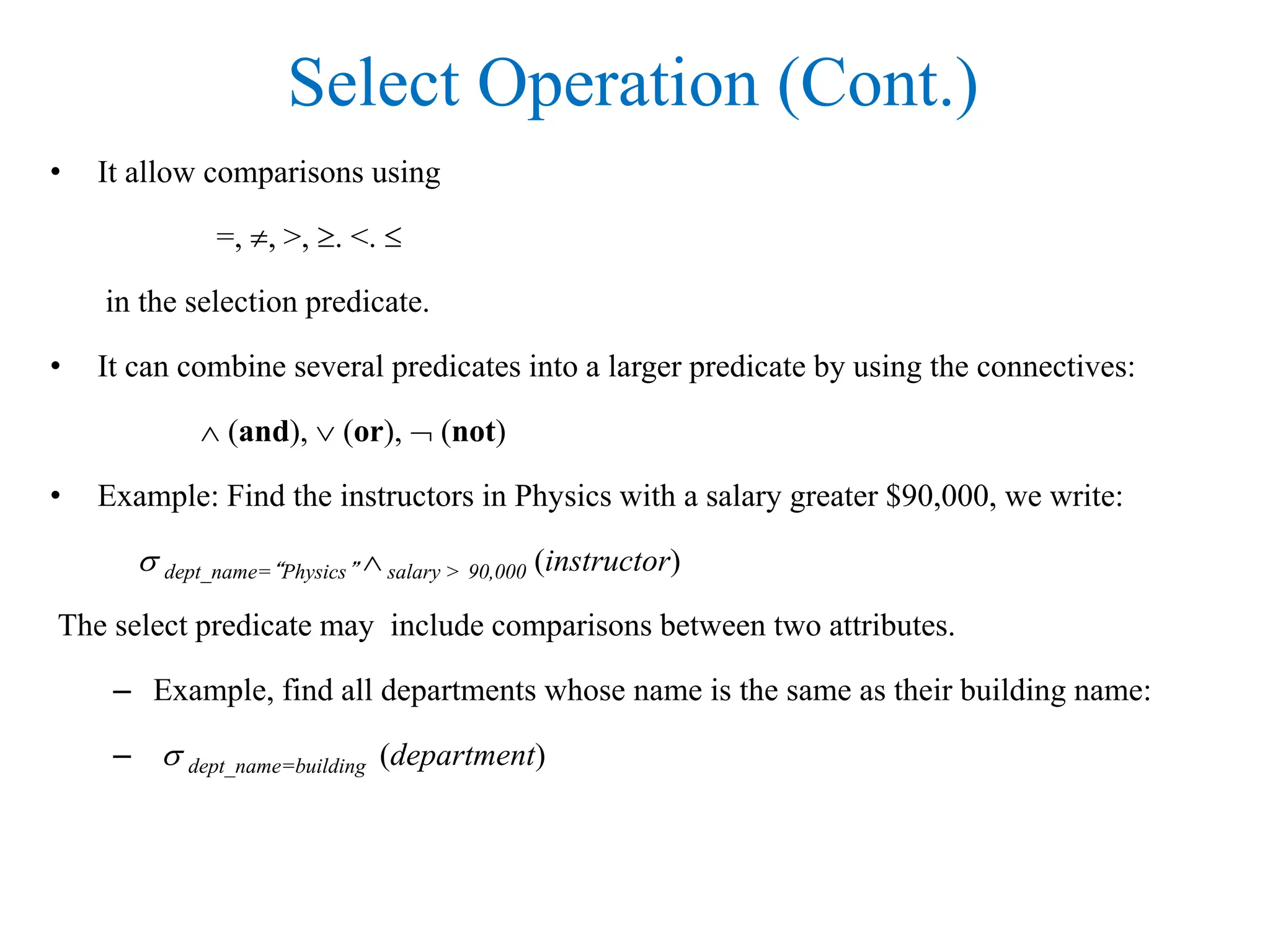 Select Operation (Cont.)
• It allow comparisons using
=, , >, . <. 
in the selection predicate.
• It can combine several predicates into a larger predicate by using the connectives:
 (and),  (or),  (not)
• Example: Find the instructors in Physics with a salary greater $90,000, we write:
 dept_name=“Physics”  salary > 90,000 (instructor)
The select predicate may include comparisons between two attributes.
– Example, find all departments whose name is the same as their building name:
–  dept_name=building (department)
 