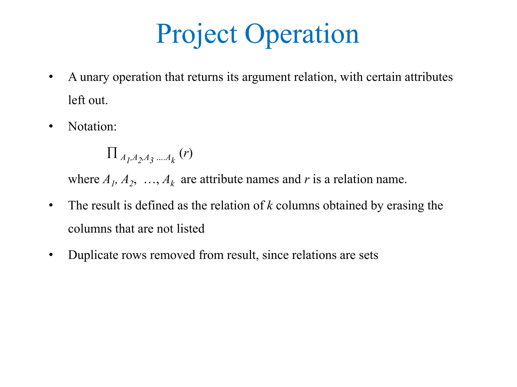 Project Operation
• A unary operation that returns its argument relation, with certain attributes
left out.
• Notation:
 A1,A2,A3 ….Ak
(r)
where A1, A2, …, Ak are attribute names and r is a relation name.
• The result is defined as the relation of k columns obtained by erasing the
columns that are not listed
• Duplicate rows removed from result, since relations are sets
 