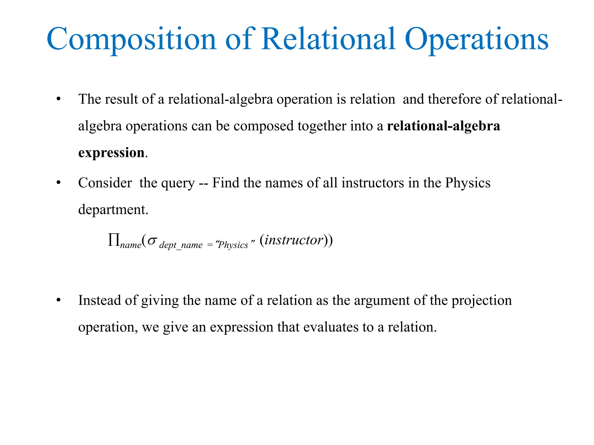 Composition of Relational Operations
• The result of a relational-algebra operation is relation and therefore of relational-
algebra operations can be composed together into a relational-algebra
expression.
• Consider the query -- Find the names of all instructors in the Physics
department.
name( dept_name =“Physics” (instructor))
• Instead of giving the name of a relation as the argument of the projection
operation, we give an expression that evaluates to a relation.
 