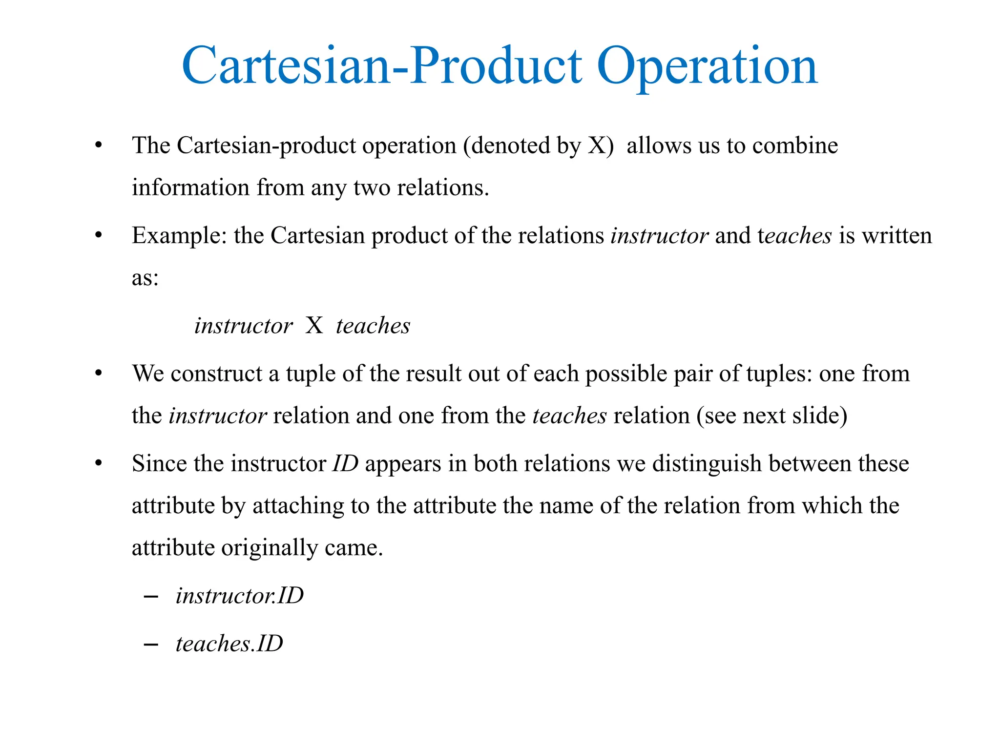 Cartesian-Product Operation
• The Cartesian-product operation (denoted by X) allows us to combine
information from any two relations.
• Example: the Cartesian product of the relations instructor and teaches is written
as:
instructor X teaches
• We construct a tuple of the result out of each possible pair of tuples: one from
the instructor relation and one from the teaches relation (see next slide)
• Since the instructor ID appears in both relations we distinguish between these
attribute by attaching to the attribute the name of the relation from which the
attribute originally came.
– instructor.ID
– teaches.ID
 