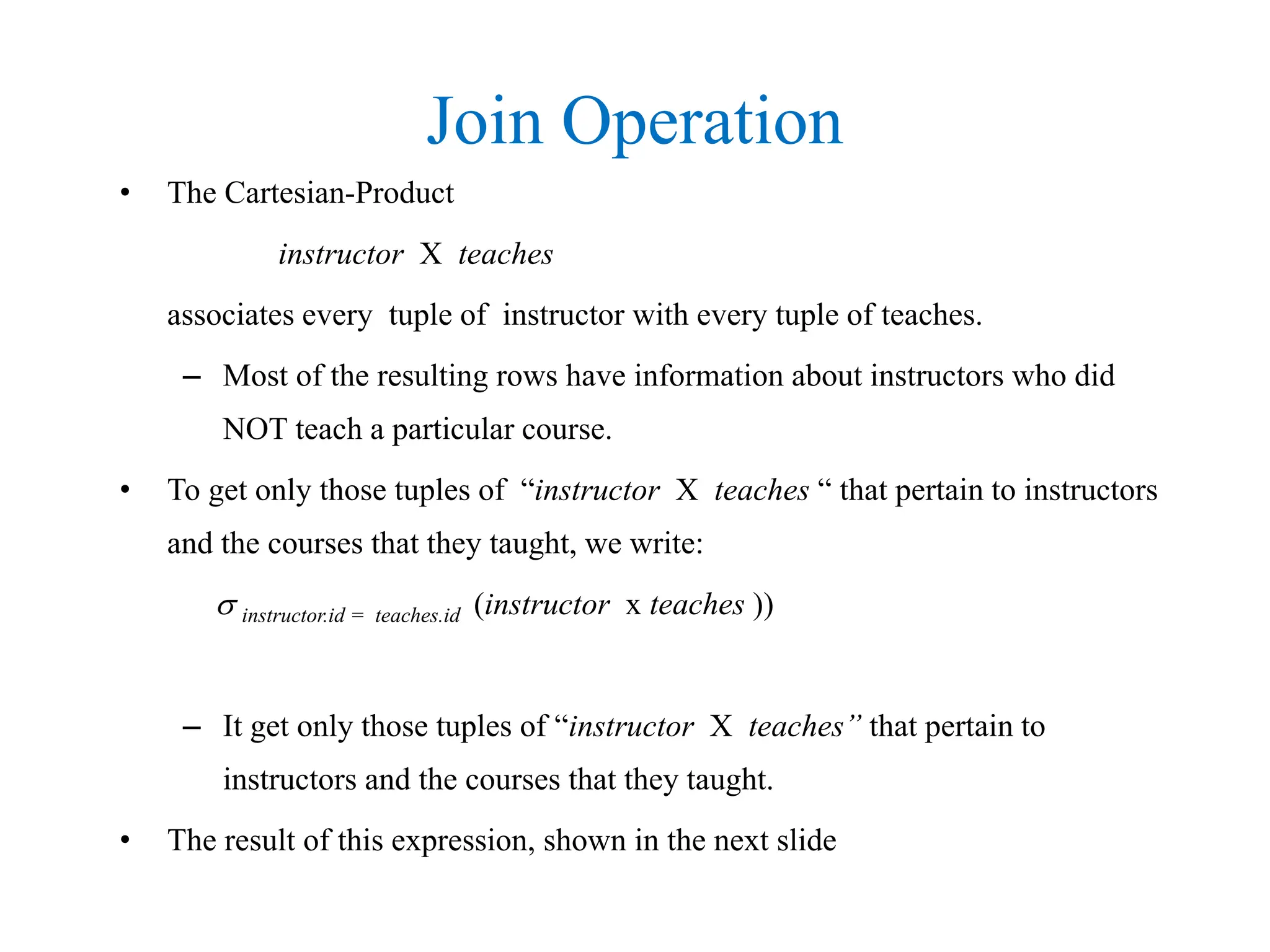 Join Operation
• The Cartesian-Product
instructor X teaches
associates every tuple of instructor with every tuple of teaches.
– Most of the resulting rows have information about instructors who did
NOT teach a particular course.
• To get only those tuples of “instructor X teaches “ that pertain to instructors
and the courses that they taught, we write:
 instructor.id = teaches.id (instructor x teaches ))
– It get only those tuples of “instructor X teaches” that pertain to
instructors and the courses that they taught.
• The result of this expression, shown in the next slide
 