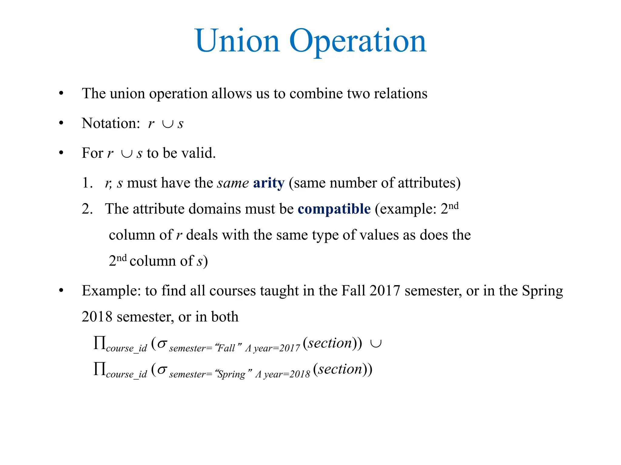Union Operation
• The union operation allows us to combine two relations
• Notation: r  s
• For r  s to be valid.
1. r, s must have the same arity (same number of attributes)
2. The attribute domains must be compatible (example: 2nd
column of r deals with the same type of values as does the
2nd column of s)
• Example: to find all courses taught in the Fall 2017 semester, or in the Spring
2018 semester, or in both
course_id ( semester=“Fall” Λ year=2017 (section)) 
course_id ( semester=“Spring” Λ year=2018 (section))
 