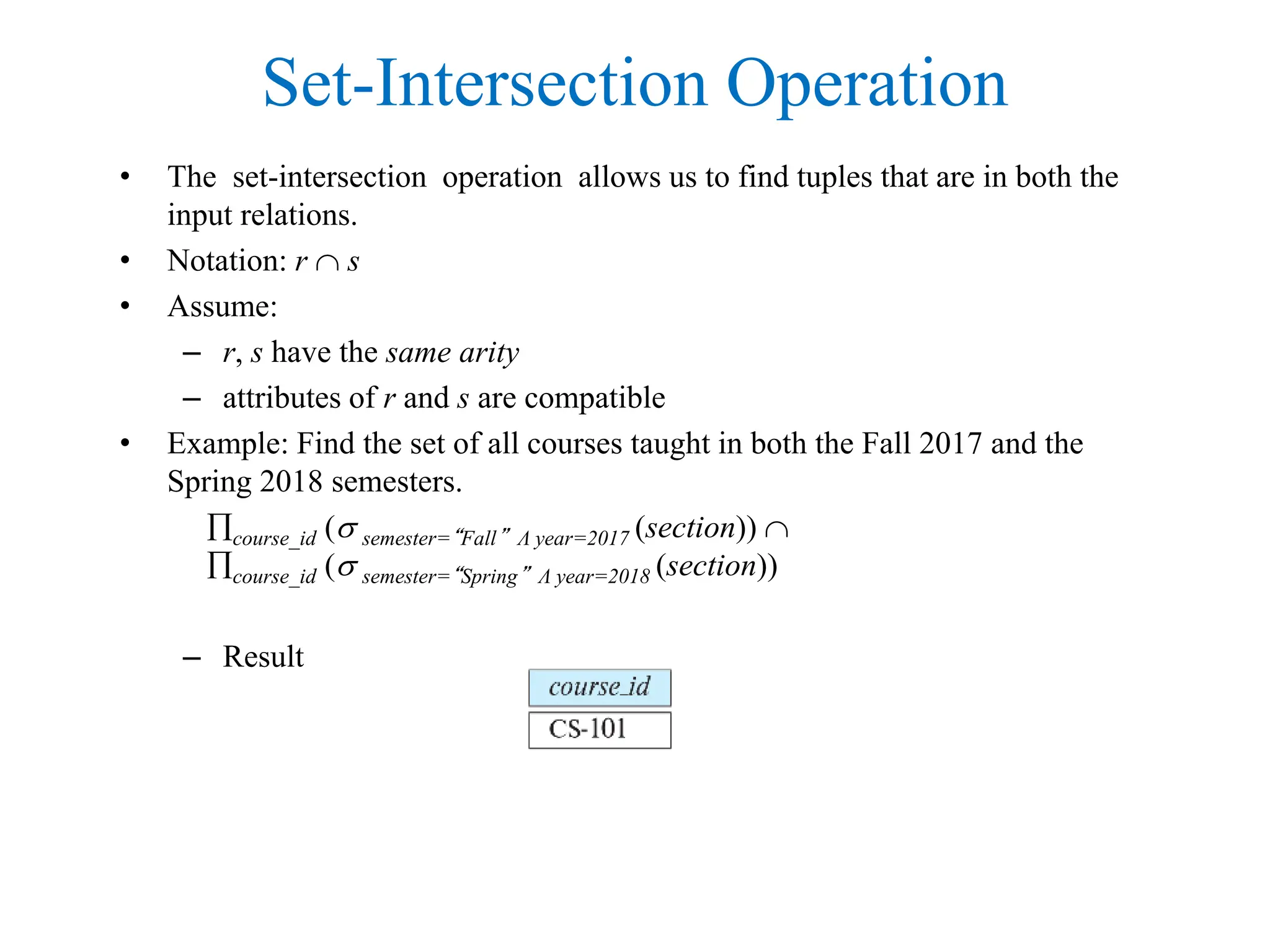 Set-Intersection Operation
• The set-intersection operation allows us to find tuples that are in both the
input relations.
• Notation: r  s
• Assume:
– r, s have the same arity
– attributes of r and s are compatible
• Example: Find the set of all courses taught in both the Fall 2017 and the
Spring 2018 semesters.
course_id ( semester=“Fall” Λ year=2017 (section)) 
course_id ( semester=“Spring” Λ year=2018 (section))
– Result
 