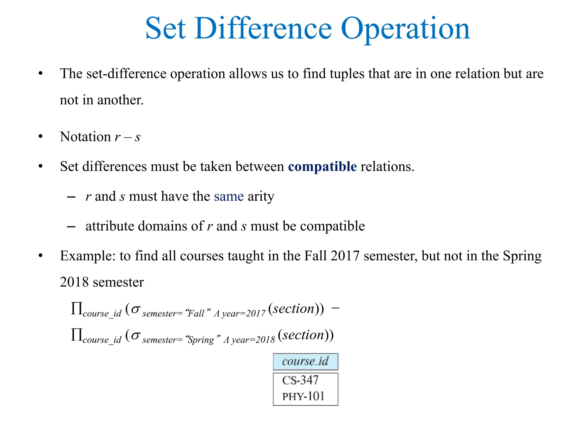 Set Difference Operation
• The set-difference operation allows us to find tuples that are in one relation but are
not in another.
• Notation r – s
• Set differences must be taken between compatible relations.
– r and s must have the same arity
– attribute domains of r and s must be compatible
• Example: to find all courses taught in the Fall 2017 semester, but not in the Spring
2018 semester
course_id ( semester=“Fall” Λ year=2017 (section)) −
course_id ( semester=“Spring” Λ year=2018 (section))
 
