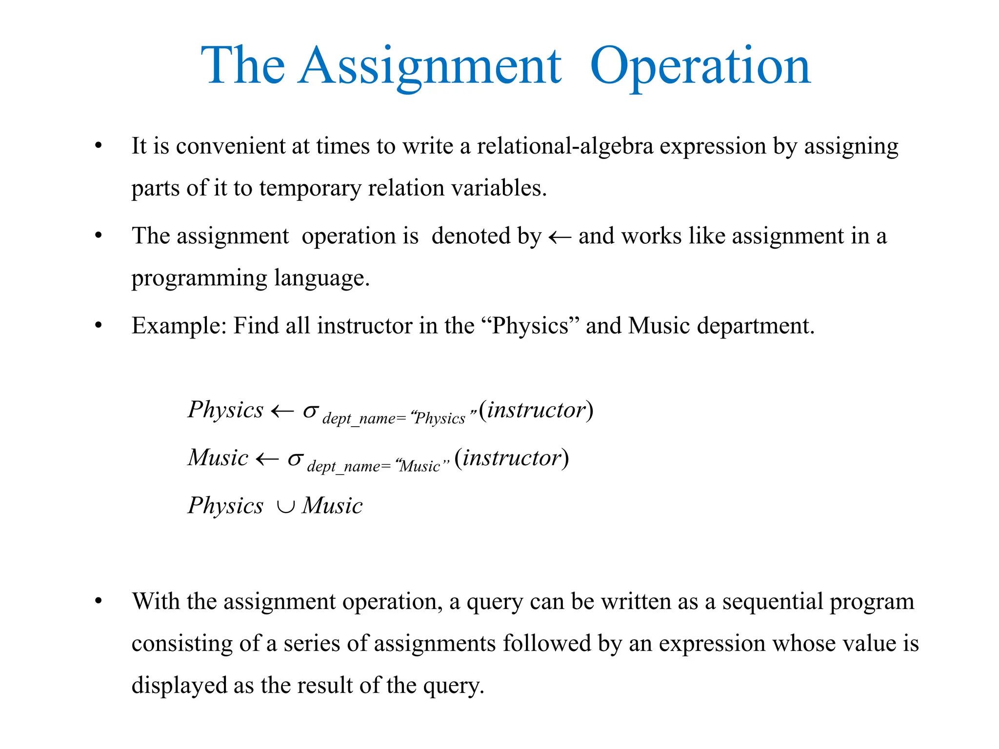 The Assignment Operation
• It is convenient at times to write a relational-algebra expression by assigning
parts of it to temporary relation variables.
• The assignment operation is denoted by  and works like assignment in a
programming language.
• Example: Find all instructor in the “Physics” and Music department.
Physics   dept_name=“Physics” (instructor)
Music   dept_name=“Music” (instructor)
Physics  Music
• With the assignment operation, a query can be written as a sequential program
consisting of a series of assignments followed by an expression whose value is
displayed as the result of the query.
 