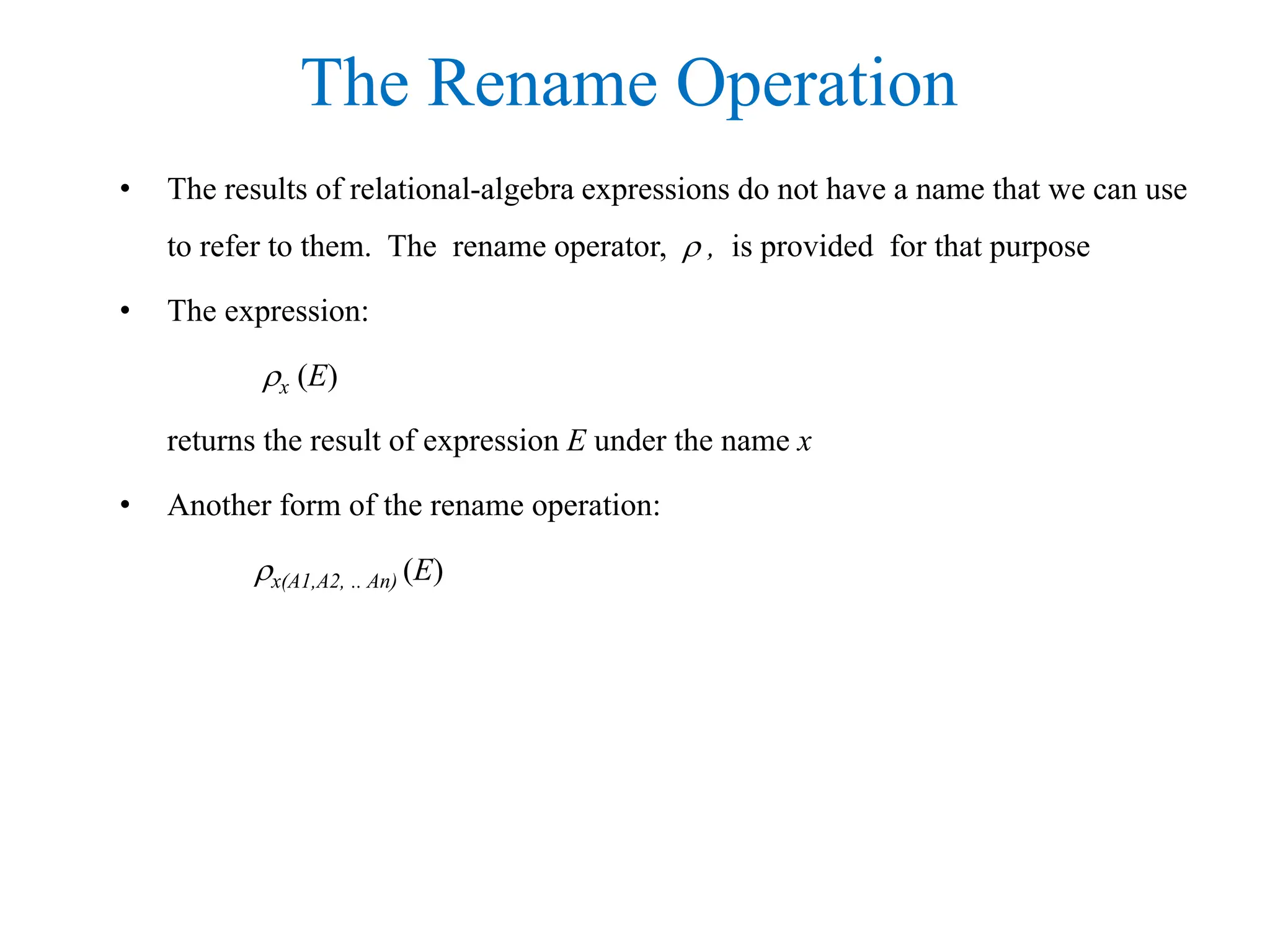 The Rename Operation
• The results of relational-algebra expressions do not have a name that we can use
to refer to them. The rename operator,  , is provided for that purpose
• The expression:
x (E)
returns the result of expression E under the name x
• Another form of the rename operation:
x(A1,A2, .. An) (E)
 