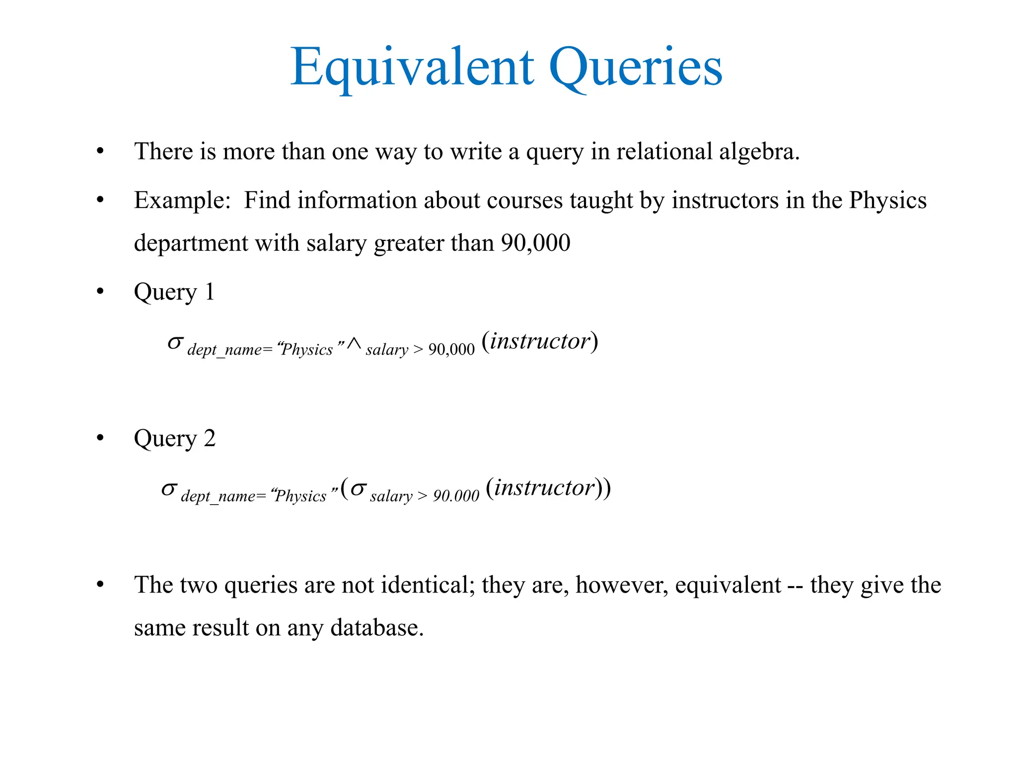Equivalent Queries
• There is more than one way to write a query in relational algebra.
• Example: Find information about courses taught by instructors in the Physics
department with salary greater than 90,000
• Query 1
 dept_name=“Physics”  salary > 90,000 (instructor)
• Query 2
 dept_name=“Physics” ( salary > 90.000 (instructor))
• The two queries are not identical; they are, however, equivalent -- they give the
same result on any database.
 