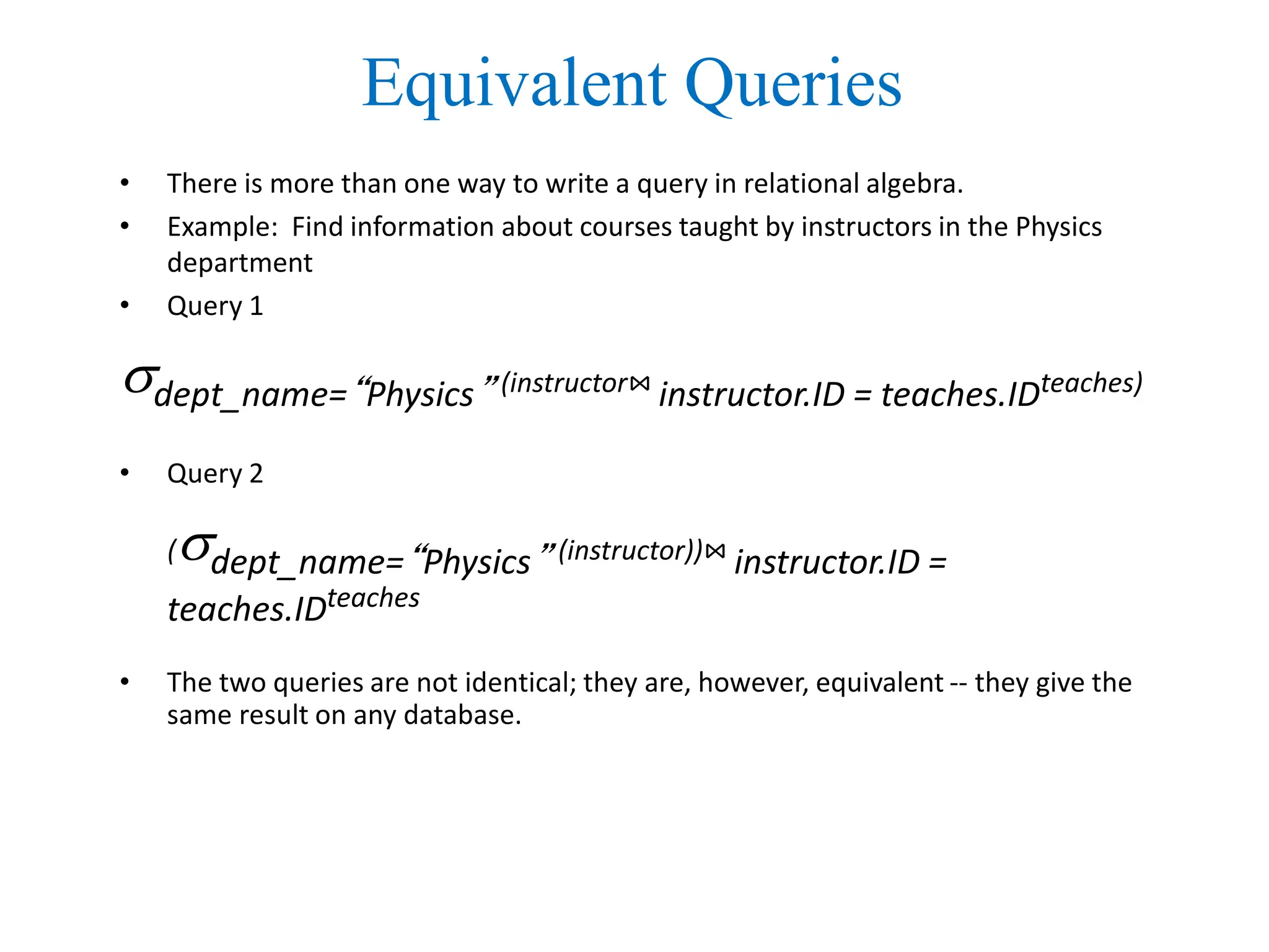 Equivalent Queries
• There is more than one way to write a query in relational algebra.
• Example: Find information about courses taught by instructors in the Physics
department
• Query 1
dept_name=“Physics” (instructor⋈ instructor.ID = teaches.IDteaches)
• Query 2
(dept_name=“Physics” (instructor))⋈ instructor.ID =
teaches.IDteaches
• The two queries are not identical; they are, however, equivalent -- they give the
same result on any database.
 