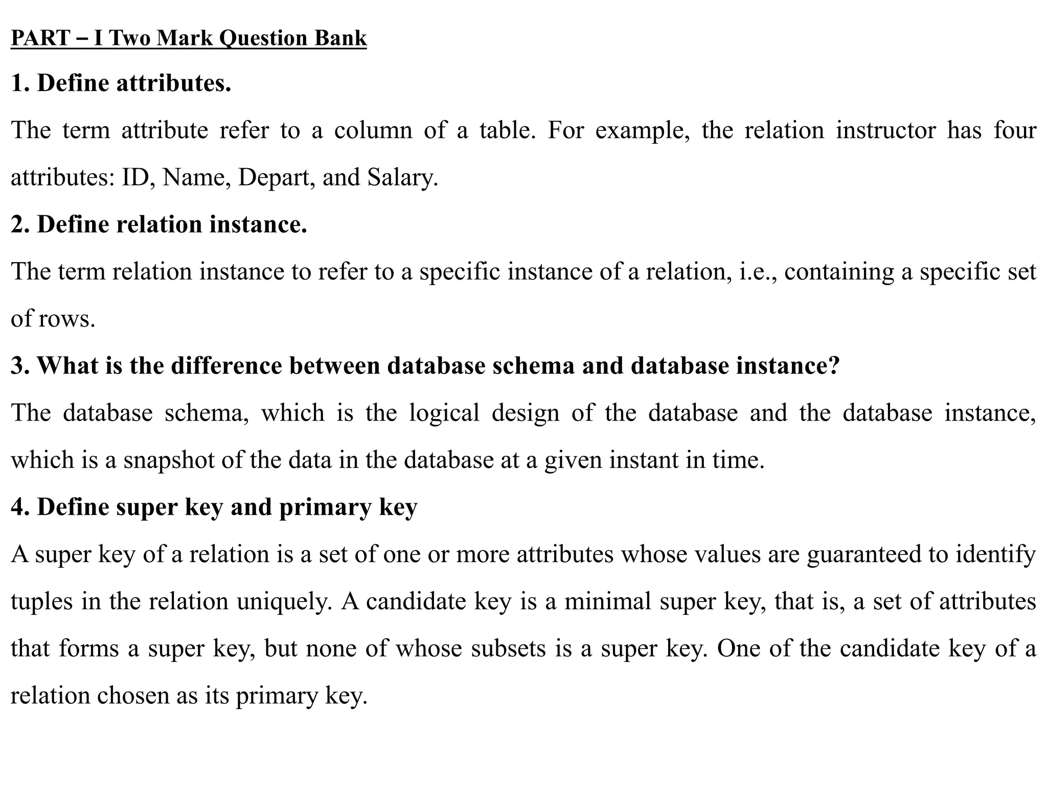 PART – I Two Mark Question Bank
1. Define attributes.
The term attribute refer to a column of a table. For example, the relation instructor has four
attributes: ID, Name, Depart, and Salary.
2. Define relation instance.
The term relation instance to refer to a specific instance of a relation, i.e., containing a specific set
of rows.
3. What is the difference between database schema and database instance?
The database schema, which is the logical design of the database and the database instance,
which is a snapshot of the data in the database at a given instant in time.
4. Define super key and primary key
A super key of a relation is a set of one or more attributes whose values are guaranteed to identify
tuples in the relation uniquely. A candidate key is a minimal super key, that is, a set of attributes
that forms a super key, but none of whose subsets is a super key. One of the candidate key of a
relation chosen as its primary key.
 