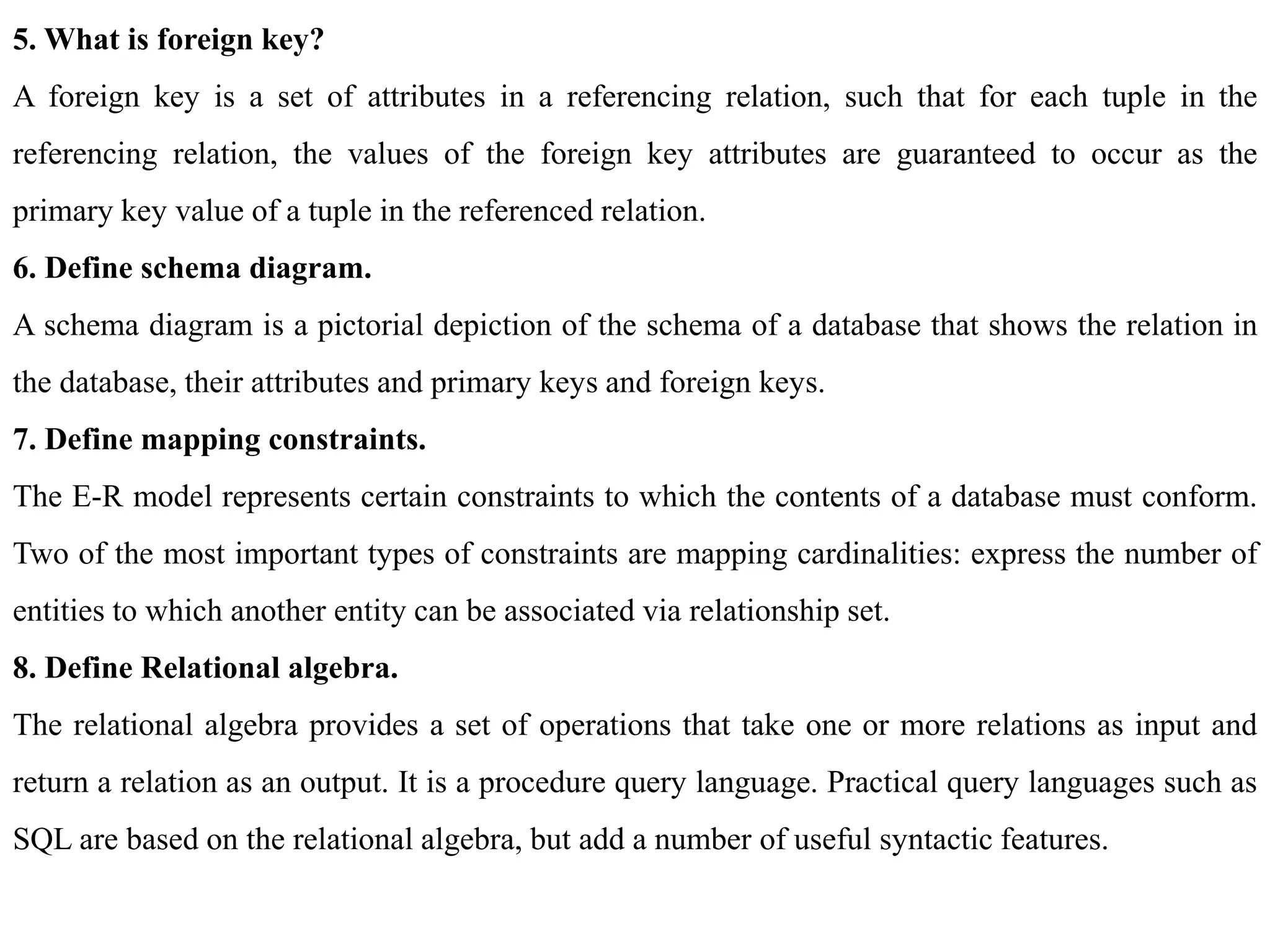 5. What is foreign key?
A foreign key is a set of attributes in a referencing relation, such that for each tuple in the
referencing relation, the values of the foreign key attributes are guaranteed to occur as the
primary key value of a tuple in the referenced relation.
6. Define schema diagram.
A schema diagram is a pictorial depiction of the schema of a database that shows the relation in
the database, their attributes and primary keys and foreign keys.
7. Define mapping constraints.
The E-R model represents certain constraints to which the contents of a database must conform.
Two of the most important types of constraints are mapping cardinalities: express the number of
entities to which another entity can be associated via relationship set.
8. Define Relational algebra.
The relational algebra provides a set of operations that take one or more relations as input and
return a relation as an output. It is a procedure query language. Practical query languages such as
SQL are based on the relational algebra, but add a number of useful syntactic features.
 