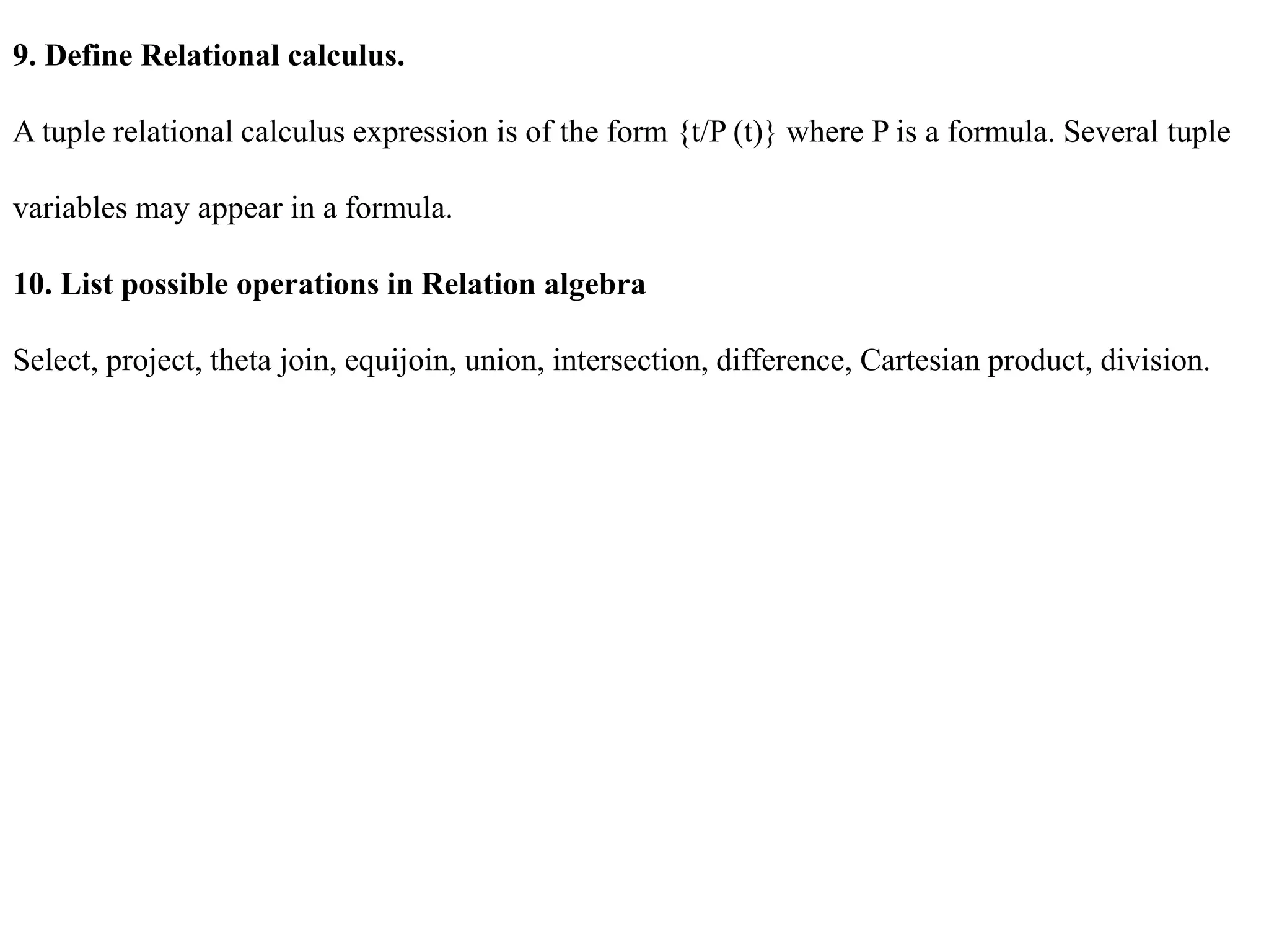 9. Define Relational calculus.
A tuple relational calculus expression is of the form {t/P (t)} where P is a formula. Several tuple
variables may appear in a formula.
10. List possible operations in Relation algebra
Select, project, theta join, equijoin, union, intersection, difference, Cartesian product, division.
 