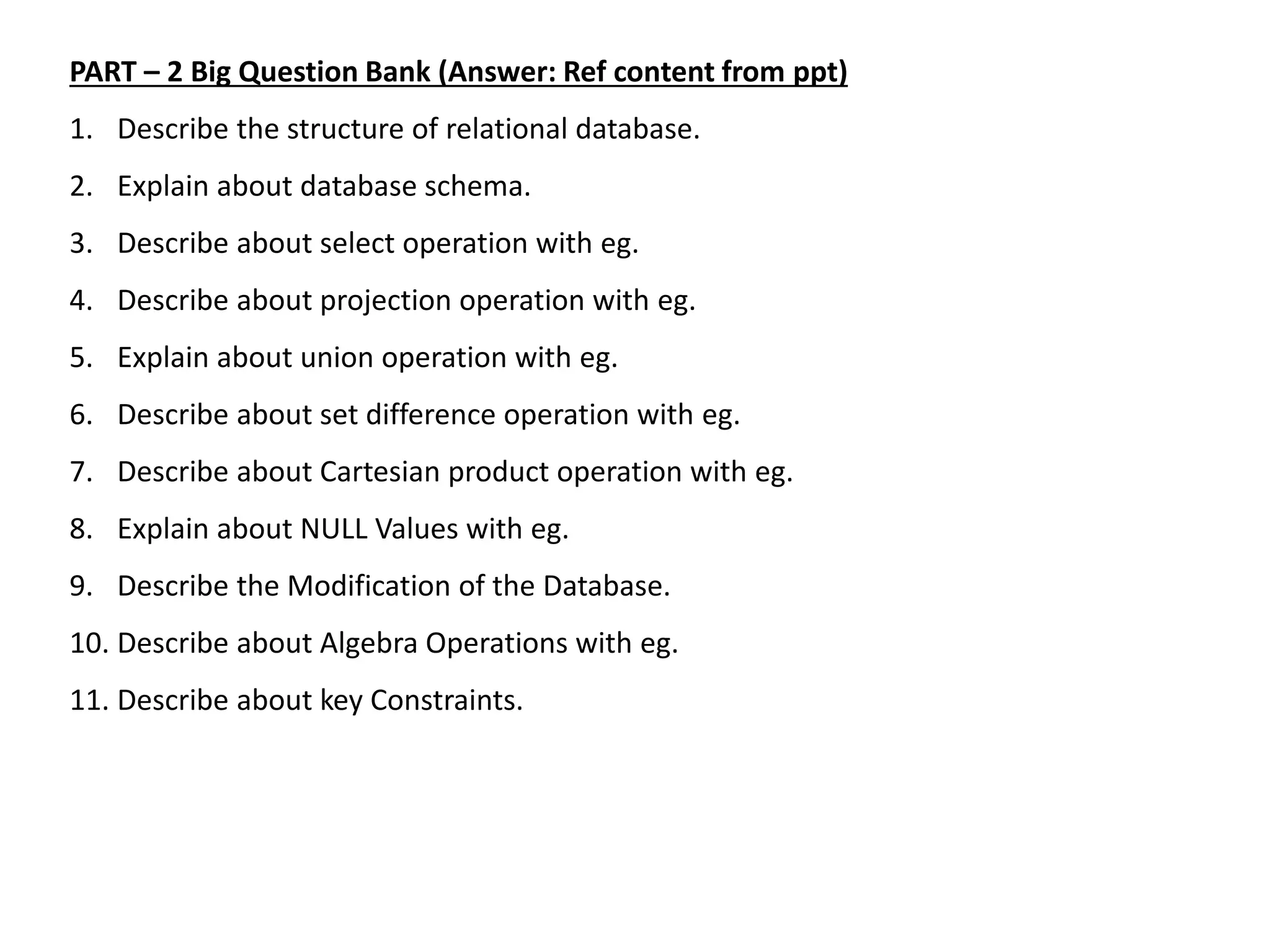 PART – 2 Big Question Bank (Answer: Ref content from ppt)
1. Describe the structure of relational database.
2. Explain about database schema.
3. Describe about select operation with eg.
4. Describe about projection operation with eg.
5. Explain about union operation with eg.
6. Describe about set difference operation with eg.
7. Describe about Cartesian product operation with eg.
8. Explain about NULL Values with eg.
9. Describe the Modification of the Database.
10. Describe about Algebra Operations with eg.
11. Describe about key Constraints.
 