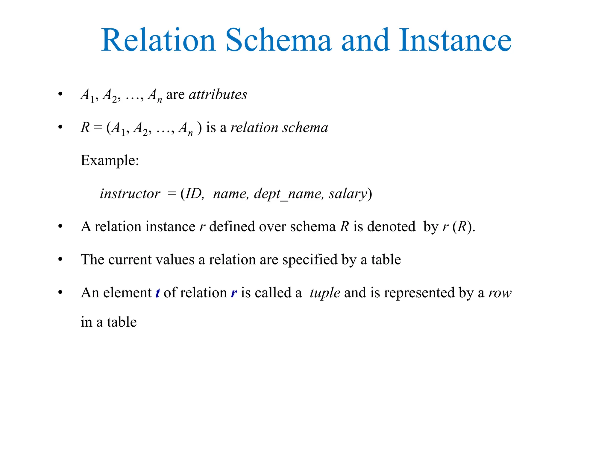 Relation Schema and Instance
• A1, A2, …, An are attributes
• R = (A1, A2, …, An ) is a relation schema
Example:
instructor = (ID, name, dept_name, salary)
• A relation instance r defined over schema R is denoted by r (R).
• The current values a relation are specified by a table
• An element t of relation r is called a tuple and is represented by a row
in a table
 