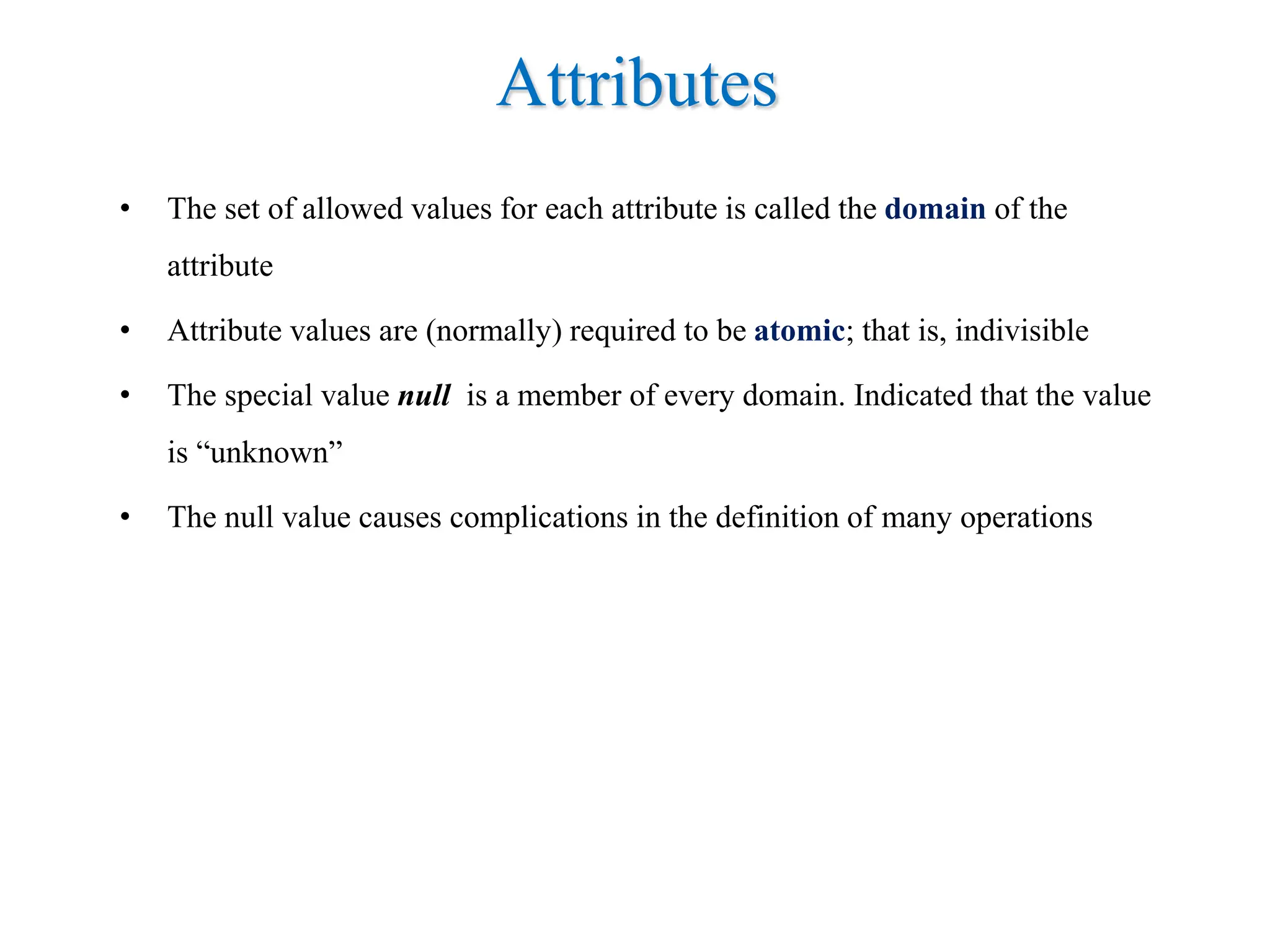Attributes
• The set of allowed values for each attribute is called the domain of the
attribute
• Attribute values are (normally) required to be atomic; that is, indivisible
• The special value null is a member of every domain. Indicated that the value
is “unknown”
• The null value causes complications in the definition of many operations
 
