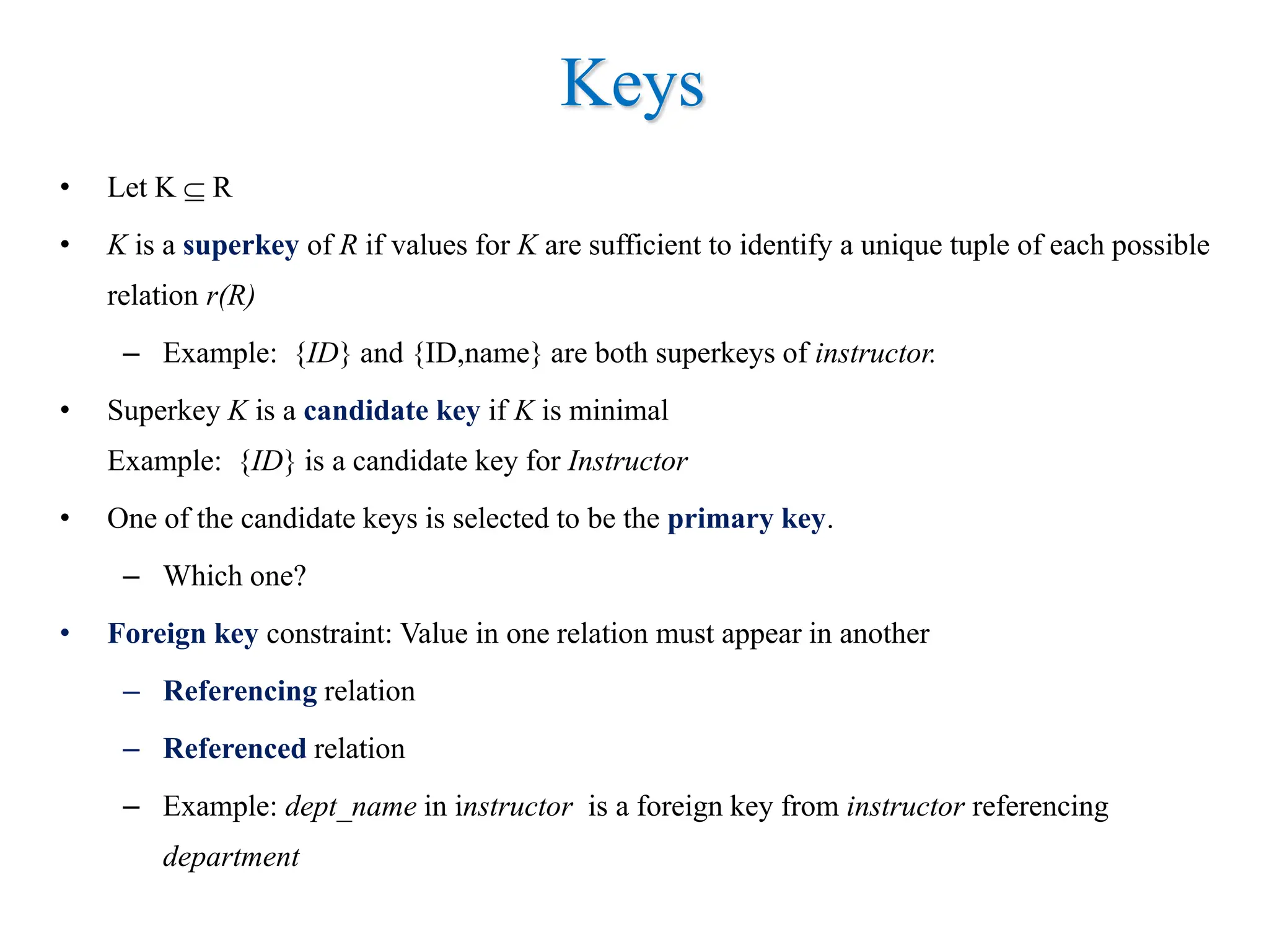 Keys
• Let K  R
• K is a superkey of R if values for K are sufficient to identify a unique tuple of each possible
relation r(R)
– Example: {ID} and {ID,name} are both superkeys of instructor.
• Superkey K is a candidate key if K is minimal
Example: {ID} is a candidate key for Instructor
• One of the candidate keys is selected to be the primary key.
– Which one?
• Foreign key constraint: Value in one relation must appear in another
– Referencing relation
– Referenced relation
– Example: dept_name in instructor is a foreign key from instructor referencing
department
 