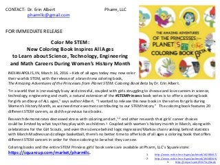 CONTACT: Dr. Erin Albert Pharm, LLC
pharmllc@gmail.com
FOR IMMEDIATE RELEASE
Color Me STEM:
New Coloring Book Inspires All Ages
to Learn about Science, Technology, Engineering
and Math Careers During Women’s History Month
INDIANAPOLIS, IN, March 16, 2016 – Kids of all ages today may now color
their worlds STEM, with the release of a brand new coloring book,
The Amazing Adventures of the Princesses from Planet STEM: Coloring Book Beta by Dr. Erin Albert.
“In a world that is increasingly busy and stressful, coupled with girls struggling to choose and love careers in science,
technology, engineering and math, a natural extension of the #STEMPrincess book series is to offer a coloring book
for girls and boys of ALL ages,” says author Albert. “I wanted to release this new book in the series for girls during
Women’s History Month, as we need more women contributing to our STEM history.” The coloring book features 20
different STEM careers, as did the previous two books.
Research demonstrates decreased stress with coloring and art,1,2 and other research that girls’ career choices
could be limited by what toys they play with as children.3 Coupled with women’s history month in March, along with
celebrations for the Girl Scouts, and even the science behind logic regression/Markov chain ranking behind statistics
with March Madness and college basketball, there’s no better time to offer kids of all ages a coloring book that offers
different STEM careers in order for those coloring to be what they can see.
Coloring books and the entire STEM Princess girls’ book series are available at Pharm, LLC’s Square store:
https://squareup.com/market/pharmllc. 1. http://www.ncbi.nlm.nih.gov/pubmed/16288447/
2. http://www.ncbi.nlm.nih.gov/pubmed/16488349/
3. http://tinyurl.com/OSUToyStudy
 
