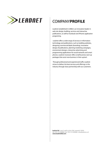 COMPANYPROFILE
Leadnet (established in 2006) is an innovation leader in
web site design, building, services and interactive
publications, as well as Facebook and iPhones application
programing.
Leadnet offers a wide range of services in information
technology and publications, such as building websites,
designing commercial labels (branding), innovative
design of publications, planning marketing campaigns,
environment designs, interactive advertising and
programming applications for social networks and smart
phones. Leadnet moreover offers small business start-up
packages that assist new business in their upstart.
Through professional and experienced staffs, Leadnet
strives to deliver the best services and offerings in the
industry through close partnership with our customers.
www.leadnetltd.com
leadnet ltd. mary’s well, p.o.box 204, nazareth 16450
tel +972 72 2509083 fax +972 72 2509084 info@leadnet.co.il
 