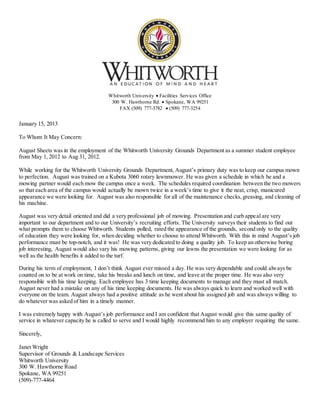 Whitworth University  Facilities Services Office
300 W. Hawthorne Rd.  Spokane, WA 99251
FAX (509) 777-3782  (509) 777-3254
January 15, 2013
To Whom It May Concern:
August Sheets was in the employment of the Whitworth University Grounds Department as a summer student employee
from May 1, 2012 to Aug 31, 2012.
While working for the Whitworth University Grounds Department, August’s primary duty was to keep our campus mown
to perfection. August was trained on a Kubota 3060 rotary lawnmower. He was given a schedule in which he and a
mowing partner would each mow the campus once a week. The schedules required coordination between the two mowers
so that each area of the campus would actually be mown twice in a week’s time to give it the neat, crisp, manicured
appearance we were looking for. August was also responsible for all of the maintenance checks,greasing, and cleaning of
his machine.
August was very detail oriented and did a very professional job of mowing. Presentation and curb appeal are very
important to our department and to our University’s recruiting efforts. The University surveys their students to find out
what prompts them to choose Whitworth. Students polled, rated the appearance of the grounds, second only to the quality
of education they were looking for, when deciding whether to choose to attend Whitworth. With this in mind August’s job
performance must be top-notch, and it was! He was very dedicated to doing a quality job. To keep an otherwise boring
job interesting, August would also vary his mowing patterns, giving our lawns the presentation we were looking for as
well as the health benefits it added to the turf.
During his term of employment, I don’t think August ever missed a day. He was very dependable and could always be
counted on to be at work on time, take his breaks and lunch on time, and leave at the proper time. He was also very
responsible with his time keeping. Each employee has 3 time keeping documents to manage and they must all match.
August never had a mistake on any of his time keeping documents. He was always quick to learn and worked well with
everyone on the team. August always had a positive attitude as he went about his assigned job and was always willing to
do whatever was asked of him in a timely manner.
I was extremely happy with August’s job performance and I am confident that August would give this same quality of
service in whatever capacity he is called to serve and I would highly recommend him to any employer requiring the same.
Sincerely,
Janet Wright
Supervisor of Grounds & Landscape Services
Whitworth University
300 W. Hawthorne Road
Spokane, WA 99251
(509)-777-4464
 