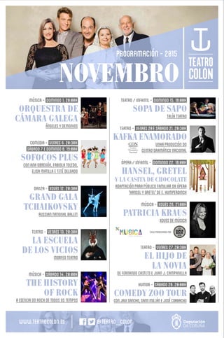 NOVEMBRO
PROGRAMACIÓN-2015
Música- DOMINGO1.20:00H
ORQUESTRA DE
CÁMARA GALEGA
ÁNGELESYDEMONIOS
DANZA- XOVES12.20:30H
GRAND GALA
TCHAIKOVSKY
RUSSIANNATIONALBALLET
MÚSICA- SÁBADO14.20:00H
THE HISTORY
OF ROCK
AESENCIADOROCKDETODOSOSTEMPOS
TEATRO- VENRES13.20:30H
LA ESCUELA
DE LOS VICIOS
MORFEOTEATRO
COMEDIA- VENREs6.20:30H
sábado7EDOMINGO8.19:00H
SOFOCOS PLUS
CONANAOBREGÓN,FABIOLATOLEDO,
ELISAMATILLAETETÉDELGADO
TEATRO- VENRES27.20:30H
EL HIJO DE
LA NOVIA
DEFERNANDOCASTETSEJUANJ.CAMPANELLA
HUMOR- SÁBADO28.20:00H
COMEDY ZOO TOUR
CONJAVISANCHO,SANTIMILLÁNEJOSÉCORBACHO
ÓPERA/INFANTIL- DOMINGO22.18:00H
HANSEL, GRETEL
Y LA CASITA DE CHOCOLATE
ADAPTACIÓNPARAPÚBLICOFAMILIARDAÓPERA
'HANSELYGRETEL'DEE.HUMPERDINCK
TEATRO/INFANTIL- DOMINGO15.18:00H
SOPA DE SAPO
TALÍATEATRO
TEATRO- VENREs20ESÁBADO21.20:30H
KAFKA ENAMORADO
UNHAPRODUCIÓNDO
CENTRODRAMÁTICONACIONAL
MÚSICA- XOVES26.21:00H
PATRICIA KRAUS
XOVESDEMÚSICA
CICLOPATROCINADOPOR