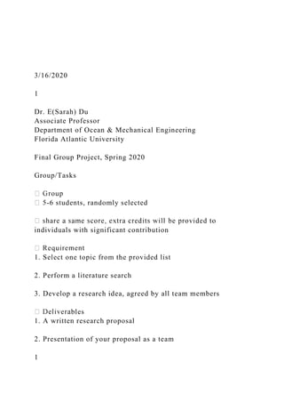 3/16/2020
1
Dr. E(Sarah) Du
Associate Professor
Department of Ocean & Mechanical Engineering
Florida Atlantic University
Final Group Project, Spring 2020
Group/Tasks
-6 students, randomly selected
individuals with significant contribution
1. Select one topic from the provided list
2. Perform a literature search
3. Develop a research idea, agreed by all team members
bles
1. A written research proposal
2. Presentation of your proposal as a team
1
 