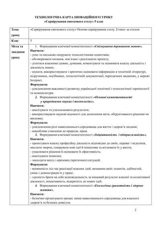 2
ТЕХНОЛОГІЧНА КАРТА ІНОВАЦІЙНОГО УРОКУ
«Сервірування святкового столу» 5 клас
Тема
уроку
«Сервірування святкового столу» Основи сервірування столу. Етикет за столом
Клас 5
Мета та
завдання
уроку
1. Формування ключової компетентності «Спілкування державною мовою».
Навчити:
- усно та письмово оперувати технологічними поняттями;
- обговорювати питання, пов’язані з реалізацією проекту;
- ділитися власними ідеями, думками, коментувати та оцінювати власну діяльність і
діяльність інших;
- шукати, використовувати і критично оцінювати інформацію в технічній літературі,
підручниках, посібниках, технологічній документації, періодичних виданнях, у мережі
Інтернет.
Формувати:
- усвідомлення важливості розвитку української технічної і технологічної термінології
та номенклатури.
2. Формування ключової компетентності «Основні компетентності
у природничих науках і технологіях».
Навчити:
- аналізувати та узагальнювати результати;
- використовувати наукові відомості для досягнення мети, обґрунтованого рішення чи
висновку.
Формувати:
- усвідомлення ролі навколишнього середовища для життя і здоров’я людини;
- шанобливе ставлення до природи, праці.
3. Формування ключової компетентності «Ініціативність і підприємливість».
Навчити:
- проектувати власну професійну діяльність відповідно до своїх, переваг і недоліків,
мислити творчо, генерувати нові ідеї й ініціативи та втілювати їх у життя;
- ухвалювати рішення й оцінювати їх ефективність;
- аналізувати помилки;
- знаходити вихід з кризових (критичних) ситуацій.
Формувати:
- впевненість під час реалізації власних ідей, визнання своїх талантів, здібностей,
умінь і демонстрація їх у праці;
- здатність брати на себе відповідальність за кінцевий результат власної та колективної
діяльності, ініціативність, відкритість до нових ідей.
4. Формування ключової компетентності «Екологічна грамотність і здорове
життя».
Навчити:
- безпечно організувати процес зміни навколишнього середовища для власного
здоров’я та безпеки довкілля;
 