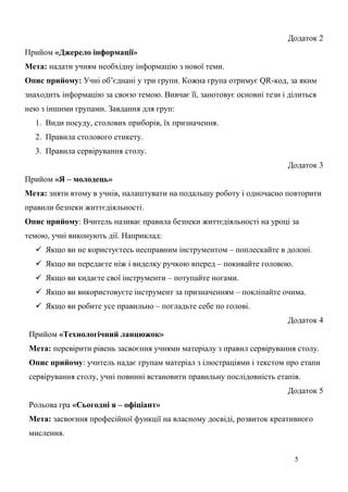 5
Додаток 2
Прийом «Джерело інформації»
Мета: надати учням необхідну інформацію з нової теми.
Опис прийому: Учні об’єднані у три групи. Кожна група отримує QR-код, за яким
знаходить інформацію за своєю темою. Вивчає її, занотовує основні тези і ділиться
нею з іншими групами. Завдання для груп:
1. Види посуду, столових приборів, їх призначення.
2. Правила столового етикету.
3. Правила сервірування столу.
Додаток 3
Прийом «Я – молодець»
Мета: зняти втому в учнів, налаштувати на подальшу роботу і одночасно повторити
правили безпеки життєдіяльності.
Опис прийому: Вчитель називає правила безпеки життєдіяльності на уроці за
темою, учні виконують дії. Наприклад:
 Якщо ви не користуєтесь несправним інструментом – поплескайте в долоні.
 Якщо ви передаєте ніж і виделку ручкою вперед – покивайте головою.
 Якщо ви кидаєте свої інструменти – потупайте ногами.
 Якщо ви використовуєте інструмент за призначенням – покліпайте очима.
 Якщо ви робите усе правильно – погладьте себе по голові.
Додаток 4
Прийом «Технологічний ланцюжок»
Мета: перевірити рівень засвоєння учнями матеріалу з правил сервірування столу.
Опис прийому: учитель надає групам матеріал з ілюстраціями і текстом про етапи
сервірування столу, учні повинні встановити правильну послідовність етапів.
Додаток 5
Рольова гра «Сьогодні я – офіціант»
Мета: засвоєння професійної функції на власному досвіді, розвиток креативного
мислення.
 
