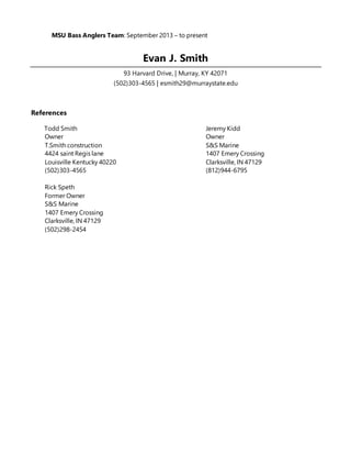 MSU Bass Anglers Team: September 2013 – to present
Evan J. Smith
93 Harvard Drive, | Murray, KY 42071
(502)303-4565 | esmith29@murraystate.edu
References
Todd Smith Jeremy Kidd
Owner Owner
T.Smith construction S&S Marine
4424 saint Regis lane 1407 Emery Crossing
Louisville Kentucky 40220 Clarksville, IN 47129
(502)303-4565 (812)944-6795
Rick Speth
Former Owner
S&S Marine
1407 Emery Crossing
Clarksville, IN 47129
(502)298-2454
 