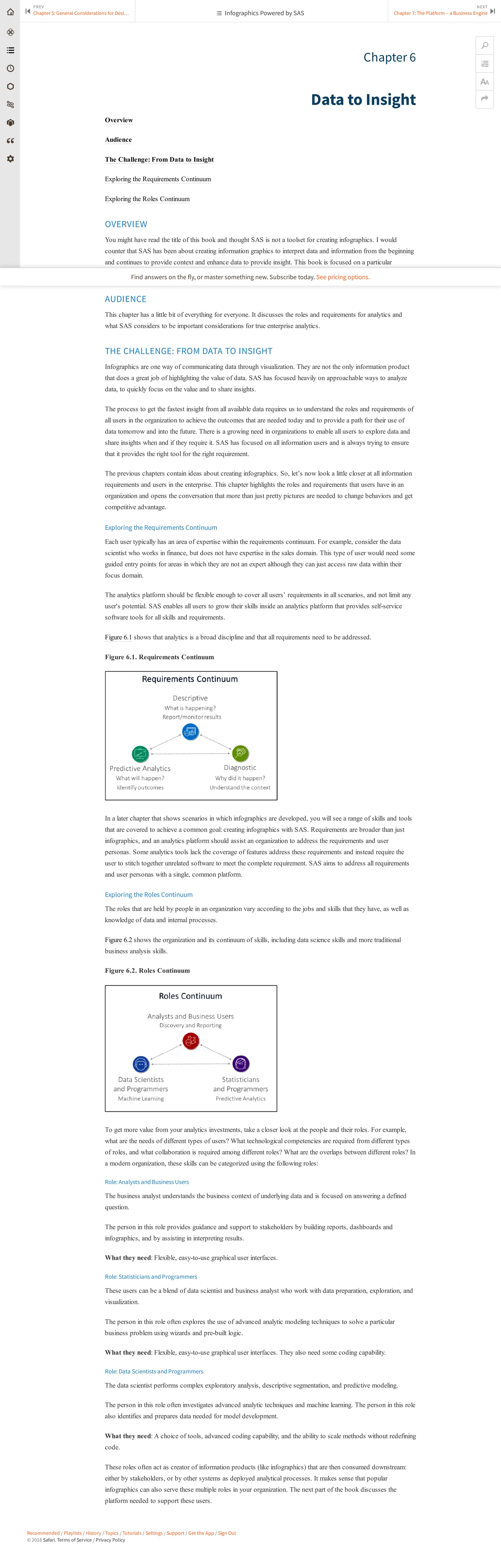 Recommended / Playlists / History / Topics / Tutorials / Settings / Support / Get the App / Sign Out
© 2018 Safari. Terms of Service / Privacy Policy
Chapter 6
Data to Insight
Overview
Audience
The Challenge: From Data to Insight
Exploring the Requirements Continuum
Exploring the Roles Continuum
OVERVIEW
You might have read the title of this book and thought SAS is not a toolset for creating infographics. I would
counter that SAS has been about creating information graphics to interpret data and information from the beginning
and continues to provide context and enhance data to provide insight. This book is focused on a particular
information product: the infographic.
AUDIENCE
This chapter has a little bit of everything for everyone. It discusses the roles and requirements for analytics and
what SAS considers to be important considerations for true enterprise analytics.
THE CHALLENGE: FROM DATA TO INSIGHT
Infographics are one way of communicating data through visualization. They are not the only information product
that does a great job of highlighting the value of data. SAS has focused heavily on approachable ways to analyze
data, to quickly focus on the value and to share insights.
The process to get the fastest insight from all available data requires us to understand the roles and requirements of
all users in the organization to achieve the outcomes that are needed today and to provide a path for their use of
data tomorrow and into the future. There is a growing need in organizations to enable all users to explore data and
share insights when and if they require it. SAS has focused on all information users and is always trying to ensure
that it provides the right tool for the right requirement.
The previous chapters contain ideas about creating infographics. So, let’s now look a little closer at all information
requirements and users in the enterprise. This chapter highlights the roles and requirements that users have in an
organization and opens the conversation that more than just pretty pictures are needed to change behaviors and get
competitive advantage.
Exploring the Requirements Continuum
Each user typically has an area of expertise within the requirements continuum. For example, consider the data
scientist who works in finance, but does not have expertise in the sales domain. This type of user would need some
guided entry points for areas in which they are not an expert although they can just access raw data within their
focus domain.
The analytics platform should be flexible enough to cover all users’ requirements in all scenarios, and not limit any
user's potential. SAS enables all users to grow their skills inside an analytics platform that provides self-service
software tools for all skills and requirements.
Figure 6.1 shows that analytics is a broad discipline and that all requirements need to be addressed.
Figure 6.1. Requirements Continuum
In a later chapter that shows scenarios in which infographics are developed, you will see a range of skills and tools
that are covered to achieve a common goal: creating infographics with SAS. Requirements are broader than just
infographics, and an analytics platform should assist an organization to address the requirements and user
personas. Some analytics tools lack the coverage of features address these requirements and instead require the
user to stitch together unrelated software to meet the complete requirement. SAS aims to address all requirements
and user personas with a single, common platform.
Exploring the Roles Continuum
The roles that are held by people in an organization vary according to the jobs and skills that they have, as well as
knowledge of data and internal processes.
Figure 6.2 shows the organization and its continuum of skills, including data science skills and more traditional
business analysis skills.
Figure 6.2. Roles Continuum
To get more value from your analytics investments, take a closer look at the people and their roles. For example,
what are the needs of different types of users? What technological competencies are required from different types
of roles, and what collaboration is required among different roles? What are the overlaps between different roles? In
a modern organization, these skills can be categorized using the following roles:
Role: Analysts and Business Users
The business analyst understands the business context of underlying data and is focused on answering a defined
question.
The person in this role provides guidance and support to stakeholders by building reports, dashboards and
infographics, and by assisting in interpreting results.
What they need: Flexible, easy-to-use graphical user interfaces.
Role: Statisticians and Programmers
These users can be a blend of data scientist and business analyst who work with data preparation, exploration, and
visualization.
The person in this role often explores the use of advanced analytic modeling techniques to solve a particular
business problem using wizards and pre-built logic.
What they need: Flexible, easy-to-use graphical user interfaces. They also need some coding capability.
Role: Data Scientists and Programmers
The data scientist performs complex exploratory analysis, descriptive segmentation, and predictive modeling.
The person in this role often investigates advanced analytic techniques and machine learning. The person in this role
also identifies and prepares data needed for model development.
What they need: A choice of tools, advanced coding capability, and the ability to scale methods without redefining
code.
These roles often act as creator of information products (like infographics) that are then consumed downstream:
either by stakeholders, or by other systems as deployed analytical processes. It makes sense that popular
infographics can also serve these multiple roles in your organization. The next part of the book discusses the
platform needed to support these users.
PREV
Chapter 5: General Considerations for Desi…
⏮
NEXT
Chapter 7: The Platform – a Business Engine ⏭
🔎


 Infographics Powered by SAS
Find answers on the fly, or master something new. Subscribe today. See pricing options.
 