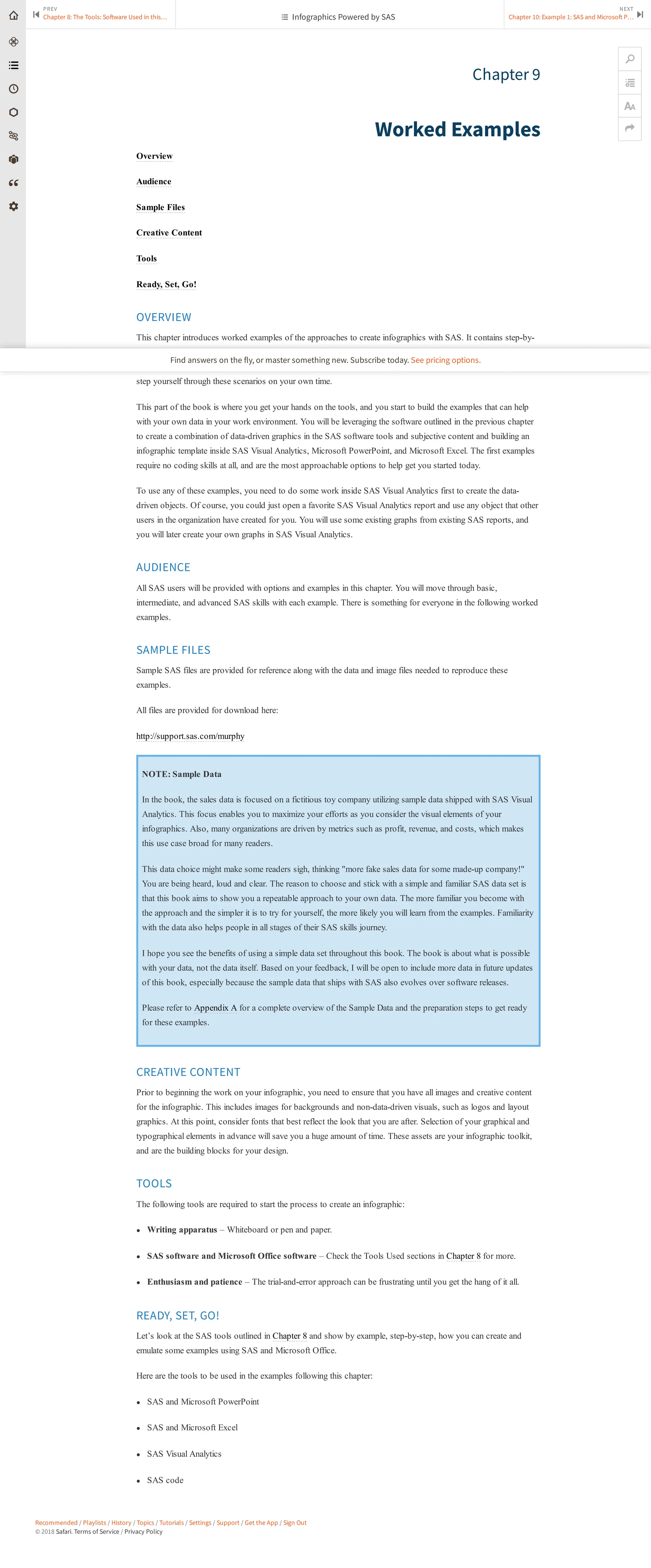 Recommended / Playlists / History / Topics / Tutorials / Settings / Support / Get the App / Sign Out
© 2018 Safari. Terms of Service / Privacy Policy
Chapter 9
Worked Examples
Overview
Audience
Sample Files
Creative Content
Tools
Ready, Set, Go!
OVERVIEW
This chapter introduces worked examples of the approaches to create infographics with SAS. It contains step-by-
step procedures to produce sample infographics with SAS. This section uses the Add-In for Microsoft Office with
SAS, SAS Visual Analytics, and SAS code to design and create the infographics. All files are available for you to
step yourself through these scenarios on your own time.
This part of the book is where you get your hands on the tools, and you start to build the examples that can help
with your own data in your work environment. You will be leveraging the software outlined in the previous chapter
to create a combination of data-driven graphics in the SAS software tools and subjective content and building an
infographic template inside SAS Visual Analytics, Microsoft PowerPoint, and Microsoft Excel. The first examples
require no coding skills at all, and are the most approachable options to help get you started today.
To use any of these examples, you need to do some work inside SAS Visual Analytics first to create the data-
driven objects. Of course, you could just open a favorite SAS Visual Analytics report and use any object that other
users in the organization have created for you. You will use some existing graphs from existing SAS reports, and
you will later create your own graphs in SAS Visual Analytics.
AUDIENCE
All SAS users will be provided with options and examples in this chapter. You will move through basic,
intermediate, and advanced SAS skills with each example. There is something for everyone in the following worked
examples.
SAMPLE FILES
Sample SAS files are provided for reference along with the data and image files needed to reproduce these
examples.
All files are provided for download here:
http://support.sas.com/murphy
NOTE: Sample Data
In the book, the sales data is focused on a fictitious toy company utilizing sample data shipped with SAS Visual
Analytics. This focus enables you to maximize your efforts as you consider the visual elements of your
infographics. Also, many organizations are driven by metrics such as profit, revenue, and costs, which makes
this use case broad for many readers.
This data choice might make some readers sigh, thinking "more fake sales data for some made-up company!"
You are being heard, loud and clear. The reason to choose and stick with a simple and familiar SAS data set is
that this book aims to show you a repeatable approach to your own data. The more familiar you become with
the approach and the simpler it is to try for yourself, the more likely you will learn from the examples. Familiarity
with the data also helps people in all stages of their SAS skills journey.
I hope you see the benefits of using a simple data set throughout this book. The book is about what is possible
with your data, not the data itself. Based on your feedback, I will be open to include more data in future updates
of this book, especially because the sample data that ships with SAS also evolves over software releases.
Please refer to Appendix A for a complete overview of the Sample Data and the preparation steps to get ready
for these examples.
CREATIVE CONTENT
Prior to beginning the work on your infographic, you need to ensure that you have all images and creative content
for the infographic. This includes images for backgrounds and non-data-driven visuals, such as logos and layout
graphics. At this point, consider fonts that best reflect the look that you are after. Selection of your graphical and
typographical elements in advance will save you a huge amount of time. These assets are your infographic toolkit,
and are the building blocks for your design.
TOOLS
The following tools are required to start the process to create an infographic:
● Writing apparatus – Whiteboard or pen and paper.
● SAS software and Microsoft Office software – Check the Tools Used sections in Chapter 8 for more.
● Enthusiasm and patience – The trial-and-error approach can be frustrating until you get the hang of it all.
READY, SET, GO!
Let’s look at the SAS tools outlined in Chapter 8 and show by example, step-by-step, how you can create and
emulate some examples using SAS and Microsoft Office.
Here are the tools to be used in the examples following this chapter:
● SAS and Microsoft PowerPoint
● SAS and Microsoft Excel
● SAS Visual Analytics
● SAS code
PREV
Chapter 8: The Tools: So ware Used in this…
⏮
NEXT
Chapter 10: Example 1: SAS and Microso P… ⏭
🔎


 Infographics Powered by SAS
Find answers on the fly, or master something new. Subscribe today. See pricing options.
 
