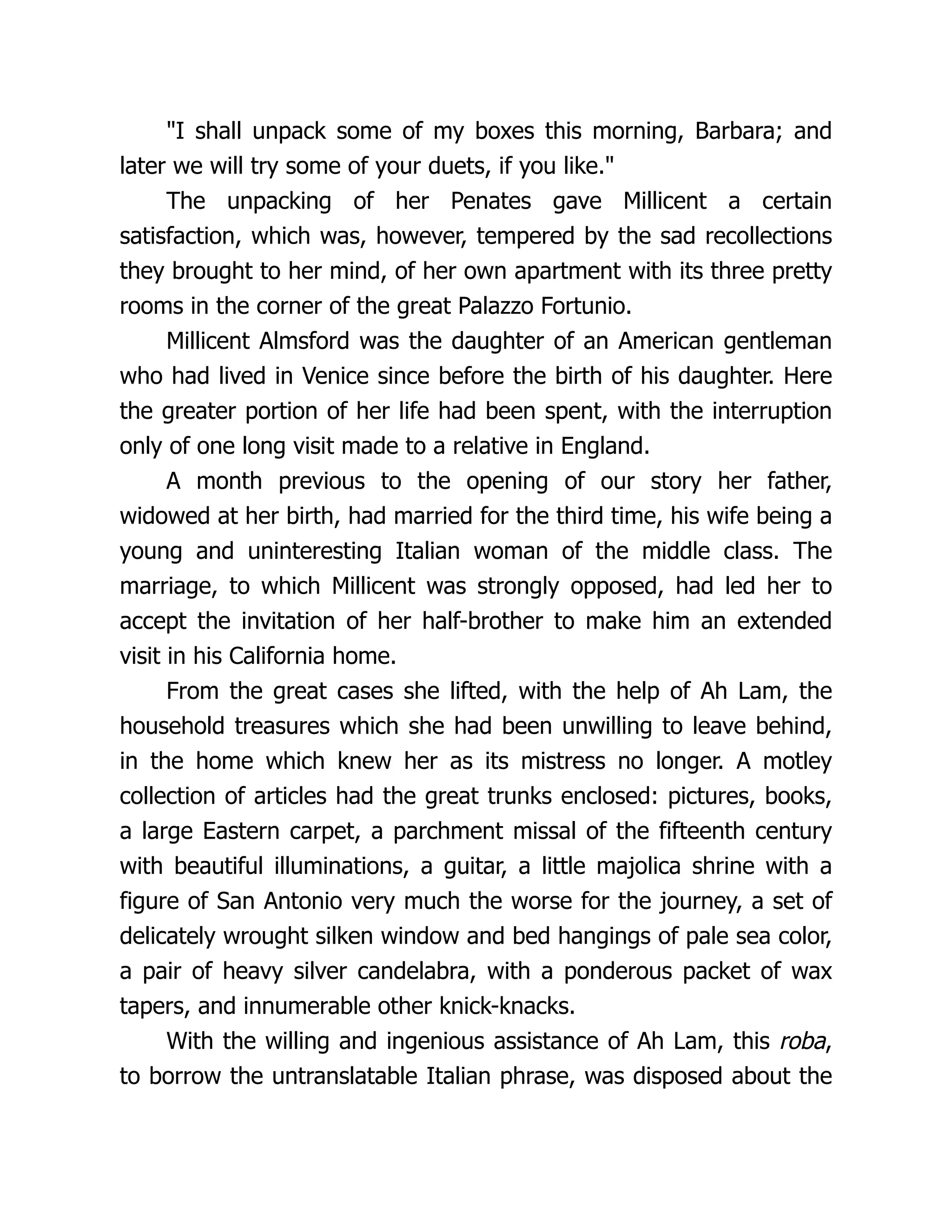 "I shall unpack some of my boxes this morning, Barbara; and
later we will try some of your duets, if you like."
The unpacking of her Penates gave Millicent a certain
satisfaction, which was, however, tempered by the sad recollections
they brought to her mind, of her own apartment with its three pretty
rooms in the corner of the great Palazzo Fortunio.
Millicent Almsford was the daughter of an American gentleman
who had lived in Venice since before the birth of his daughter. Here
the greater portion of her life had been spent, with the interruption
only of one long visit made to a relative in England.
A month previous to the opening of our story her father,
widowed at her birth, had married for the third time, his wife being a
young and uninteresting Italian woman of the middle class. The
marriage, to which Millicent was strongly opposed, had led her to
accept the invitation of her half-brother to make him an extended
visit in his California home.
From the great cases she lifted, with the help of Ah Lam, the
household treasures which she had been unwilling to leave behind,
in the home which knew her as its mistress no longer. A motley
collection of articles had the great trunks enclosed: pictures, books,
a large Eastern carpet, a parchment missal of the fifteenth century
with beautiful illuminations, a guitar, a little majolica shrine with a
figure of San Antonio very much the worse for the journey, a set of
delicately wrought silken window and bed hangings of pale sea color,
a pair of heavy silver candelabra, with a ponderous packet of wax
tapers, and innumerable other knick-knacks.
With the willing and ingenious assistance of Ah Lam, this roba,
to borrow the untranslatable Italian phrase, was disposed about the
 