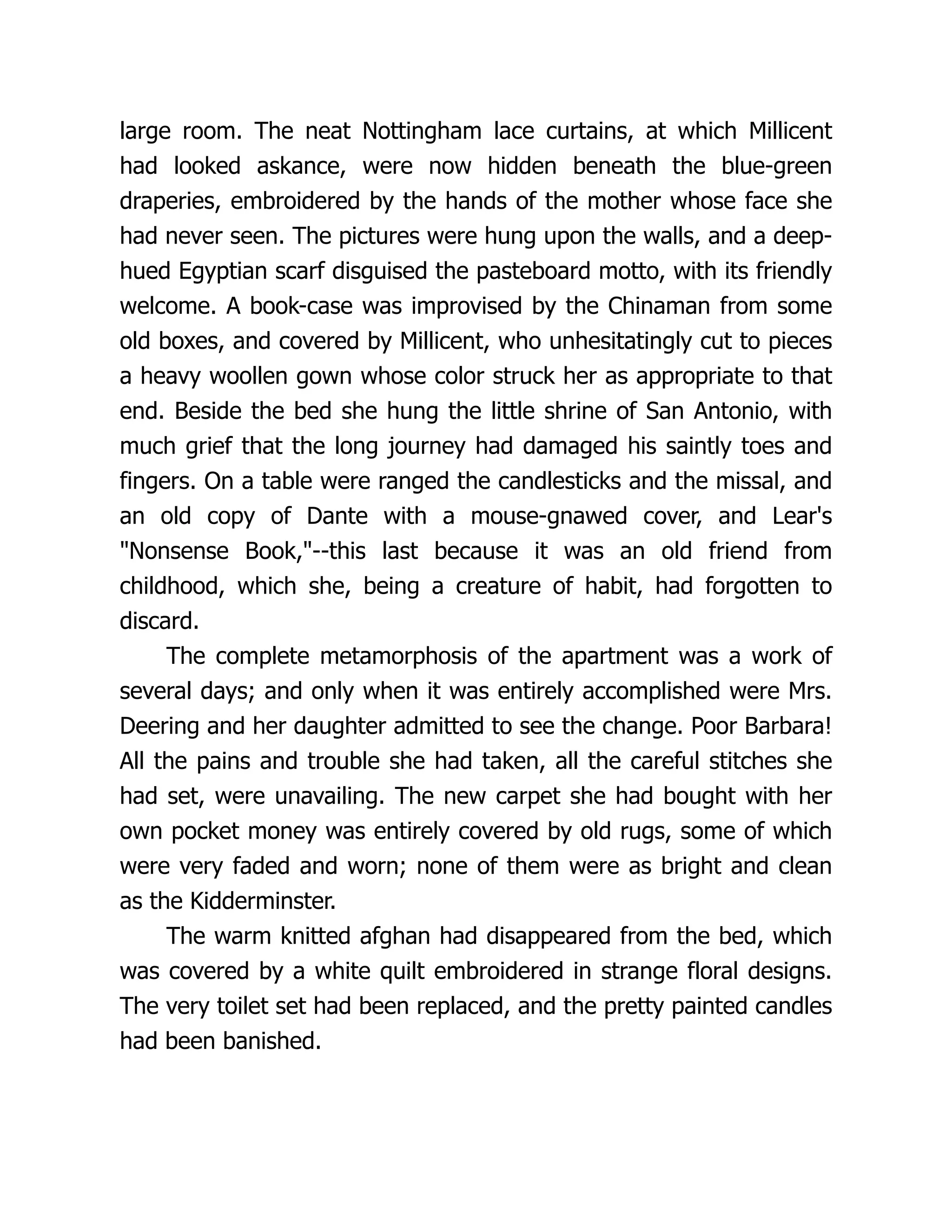 large room. The neat Nottingham lace curtains, at which Millicent
had looked askance, were now hidden beneath the blue-green
draperies, embroidered by the hands of the mother whose face she
had never seen. The pictures were hung upon the walls, and a deep-
hued Egyptian scarf disguised the pasteboard motto, with its friendly
welcome. A book-case was improvised by the Chinaman from some
old boxes, and covered by Millicent, who unhesitatingly cut to pieces
a heavy woollen gown whose color struck her as appropriate to that
end. Beside the bed she hung the little shrine of San Antonio, with
much grief that the long journey had damaged his saintly toes and
fingers. On a table were ranged the candlesticks and the missal, and
an old copy of Dante with a mouse-gnawed cover, and Lear's
"Nonsense Book,"--this last because it was an old friend from
childhood, which she, being a creature of habit, had forgotten to
discard.
The complete metamorphosis of the apartment was a work of
several days; and only when it was entirely accomplished were Mrs.
Deering and her daughter admitted to see the change. Poor Barbara!
All the pains and trouble she had taken, all the careful stitches she
had set, were unavailing. The new carpet she had bought with her
own pocket money was entirely covered by old rugs, some of which
were very faded and worn; none of them were as bright and clean
as the Kidderminster.
The warm knitted afghan had disappeared from the bed, which
was covered by a white quilt embroidered in strange floral designs.
The very toilet set had been replaced, and the pretty painted candles
had been banished.
 