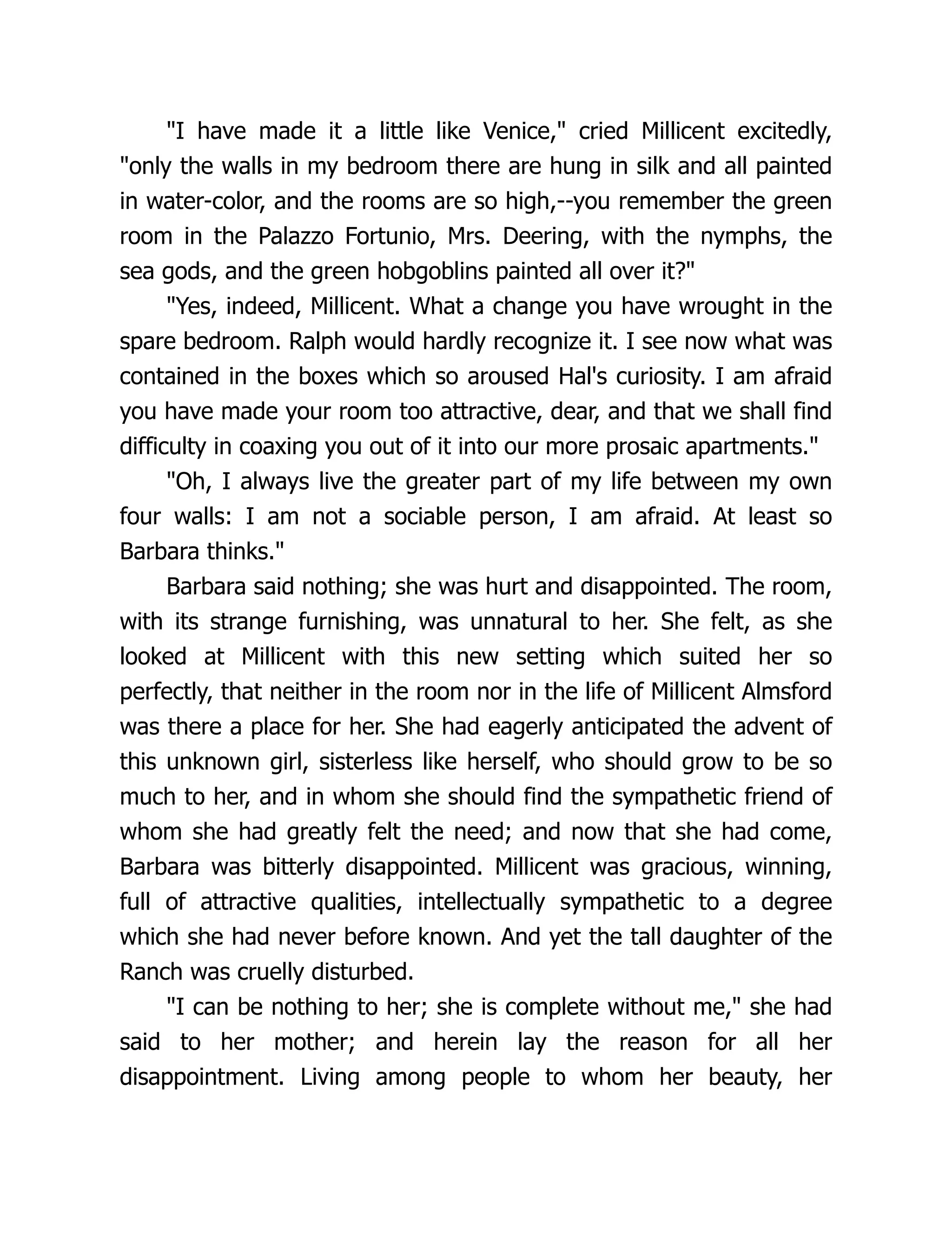 "I have made it a little like Venice," cried Millicent excitedly,
"only the walls in my bedroom there are hung in silk and all painted
in water-color, and the rooms are so high,--you remember the green
room in the Palazzo Fortunio, Mrs. Deering, with the nymphs, the
sea gods, and the green hobgoblins painted all over it?"
"Yes, indeed, Millicent. What a change you have wrought in the
spare bedroom. Ralph would hardly recognize it. I see now what was
contained in the boxes which so aroused Hal's curiosity. I am afraid
you have made your room too attractive, dear, and that we shall find
difficulty in coaxing you out of it into our more prosaic apartments."
"Oh, I always live the greater part of my life between my own
four walls: I am not a sociable person, I am afraid. At least so
Barbara thinks."
Barbara said nothing; she was hurt and disappointed. The room,
with its strange furnishing, was unnatural to her. She felt, as she
looked at Millicent with this new setting which suited her so
perfectly, that neither in the room nor in the life of Millicent Almsford
was there a place for her. She had eagerly anticipated the advent of
this unknown girl, sisterless like herself, who should grow to be so
much to her, and in whom she should find the sympathetic friend of
whom she had greatly felt the need; and now that she had come,
Barbara was bitterly disappointed. Millicent was gracious, winning,
full of attractive qualities, intellectually sympathetic to a degree
which she had never before known. And yet the tall daughter of the
Ranch was cruelly disturbed.
"I can be nothing to her; she is complete without me," she had
said to her mother; and herein lay the reason for all her
disappointment. Living among people to whom her beauty, her
 