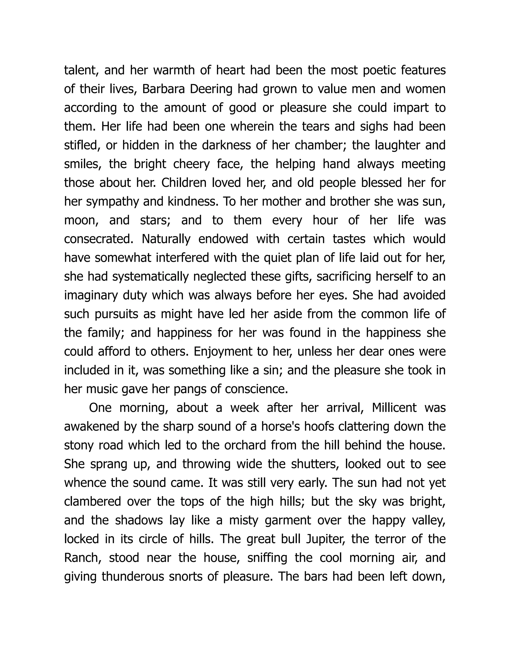 talent, and her warmth of heart had been the most poetic features
of their lives, Barbara Deering had grown to value men and women
according to the amount of good or pleasure she could impart to
them. Her life had been one wherein the tears and sighs had been
stifled, or hidden in the darkness of her chamber; the laughter and
smiles, the bright cheery face, the helping hand always meeting
those about her. Children loved her, and old people blessed her for
her sympathy and kindness. To her mother and brother she was sun,
moon, and stars; and to them every hour of her life was
consecrated. Naturally endowed with certain tastes which would
have somewhat interfered with the quiet plan of life laid out for her,
she had systematically neglected these gifts, sacrificing herself to an
imaginary duty which was always before her eyes. She had avoided
such pursuits as might have led her aside from the common life of
the family; and happiness for her was found in the happiness she
could afford to others. Enjoyment to her, unless her dear ones were
included in it, was something like a sin; and the pleasure she took in
her music gave her pangs of conscience.
One morning, about a week after her arrival, Millicent was
awakened by the sharp sound of a horse's hoofs clattering down the
stony road which led to the orchard from the hill behind the house.
She sprang up, and throwing wide the shutters, looked out to see
whence the sound came. It was still very early. The sun had not yet
clambered over the tops of the high hills; but the sky was bright,
and the shadows lay like a misty garment over the happy valley,
locked in its circle of hills. The great bull Jupiter, the terror of the
Ranch, stood near the house, sniffing the cool morning air, and
giving thunderous snorts of pleasure. The bars had been left down,
 