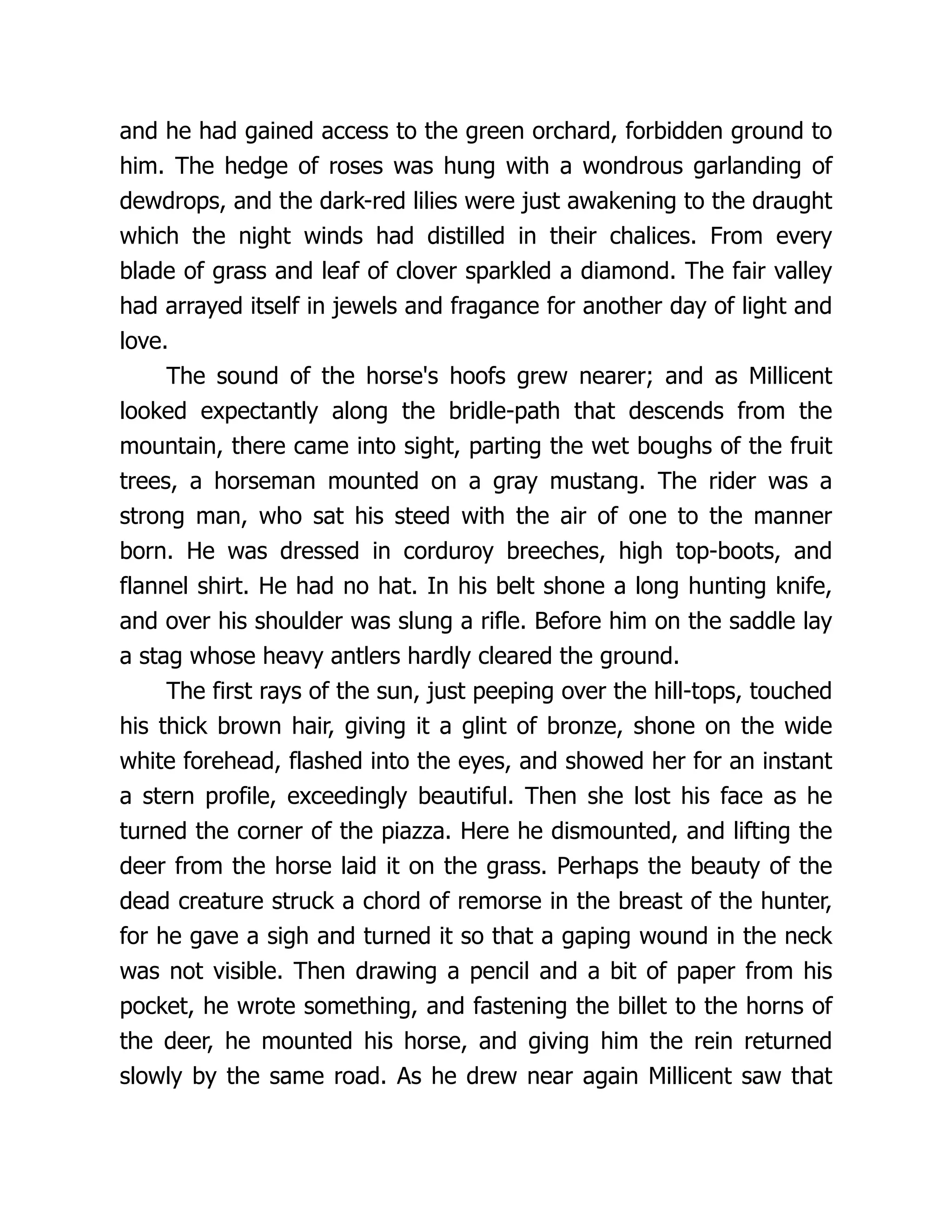 and he had gained access to the green orchard, forbidden ground to
him. The hedge of roses was hung with a wondrous garlanding of
dewdrops, and the dark-red lilies were just awakening to the draught
which the night winds had distilled in their chalices. From every
blade of grass and leaf of clover sparkled a diamond. The fair valley
had arrayed itself in jewels and fragance for another day of light and
love.
The sound of the horse's hoofs grew nearer; and as Millicent
looked expectantly along the bridle-path that descends from the
mountain, there came into sight, parting the wet boughs of the fruit
trees, a horseman mounted on a gray mustang. The rider was a
strong man, who sat his steed with the air of one to the manner
born. He was dressed in corduroy breeches, high top-boots, and
flannel shirt. He had no hat. In his belt shone a long hunting knife,
and over his shoulder was slung a rifle. Before him on the saddle lay
a stag whose heavy antlers hardly cleared the ground.
The first rays of the sun, just peeping over the hill-tops, touched
his thick brown hair, giving it a glint of bronze, shone on the wide
white forehead, flashed into the eyes, and showed her for an instant
a stern profile, exceedingly beautiful. Then she lost his face as he
turned the corner of the piazza. Here he dismounted, and lifting the
deer from the horse laid it on the grass. Perhaps the beauty of the
dead creature struck a chord of remorse in the breast of the hunter,
for he gave a sigh and turned it so that a gaping wound in the neck
was not visible. Then drawing a pencil and a bit of paper from his
pocket, he wrote something, and fastening the billet to the horns of
the deer, he mounted his horse, and giving him the rein returned
slowly by the same road. As he drew near again Millicent saw that
 