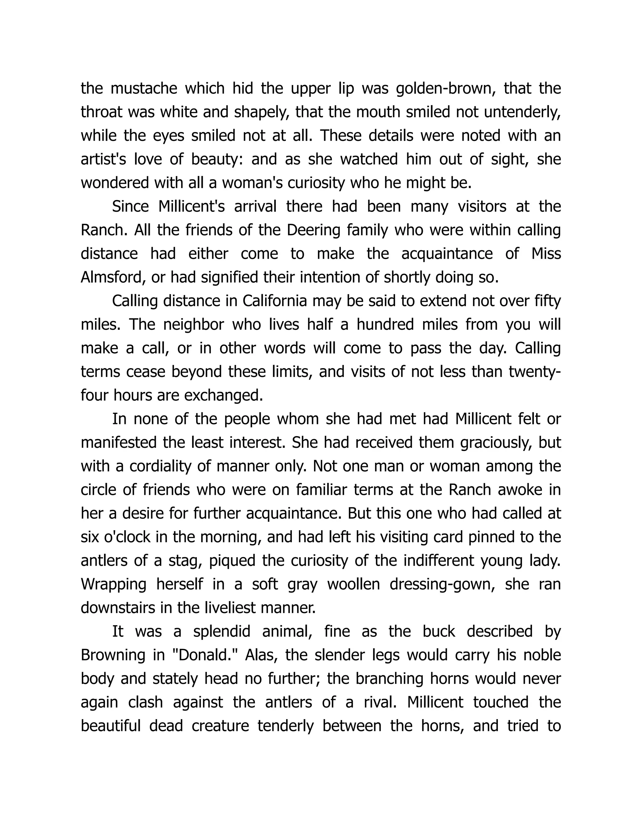the mustache which hid the upper lip was golden-brown, that the
throat was white and shapely, that the mouth smiled not untenderly,
while the eyes smiled not at all. These details were noted with an
artist's love of beauty: and as she watched him out of sight, she
wondered with all a woman's curiosity who he might be.
Since Millicent's arrival there had been many visitors at the
Ranch. All the friends of the Deering family who were within calling
distance had either come to make the acquaintance of Miss
Almsford, or had signified their intention of shortly doing so.
Calling distance in California may be said to extend not over fifty
miles. The neighbor who lives half a hundred miles from you will
make a call, or in other words will come to pass the day. Calling
terms cease beyond these limits, and visits of not less than twenty-
four hours are exchanged.
In none of the people whom she had met had Millicent felt or
manifested the least interest. She had received them graciously, but
with a cordiality of manner only. Not one man or woman among the
circle of friends who were on familiar terms at the Ranch awoke in
her a desire for further acquaintance. But this one who had called at
six o'clock in the morning, and had left his visiting card pinned to the
antlers of a stag, piqued the curiosity of the indifferent young lady.
Wrapping herself in a soft gray woollen dressing-gown, she ran
downstairs in the liveliest manner.
It was a splendid animal, fine as the buck described by
Browning in "Donald." Alas, the slender legs would carry his noble
body and stately head no further; the branching horns would never
again clash against the antlers of a rival. Millicent touched the
beautiful dead creature tenderly between the horns, and tried to
 