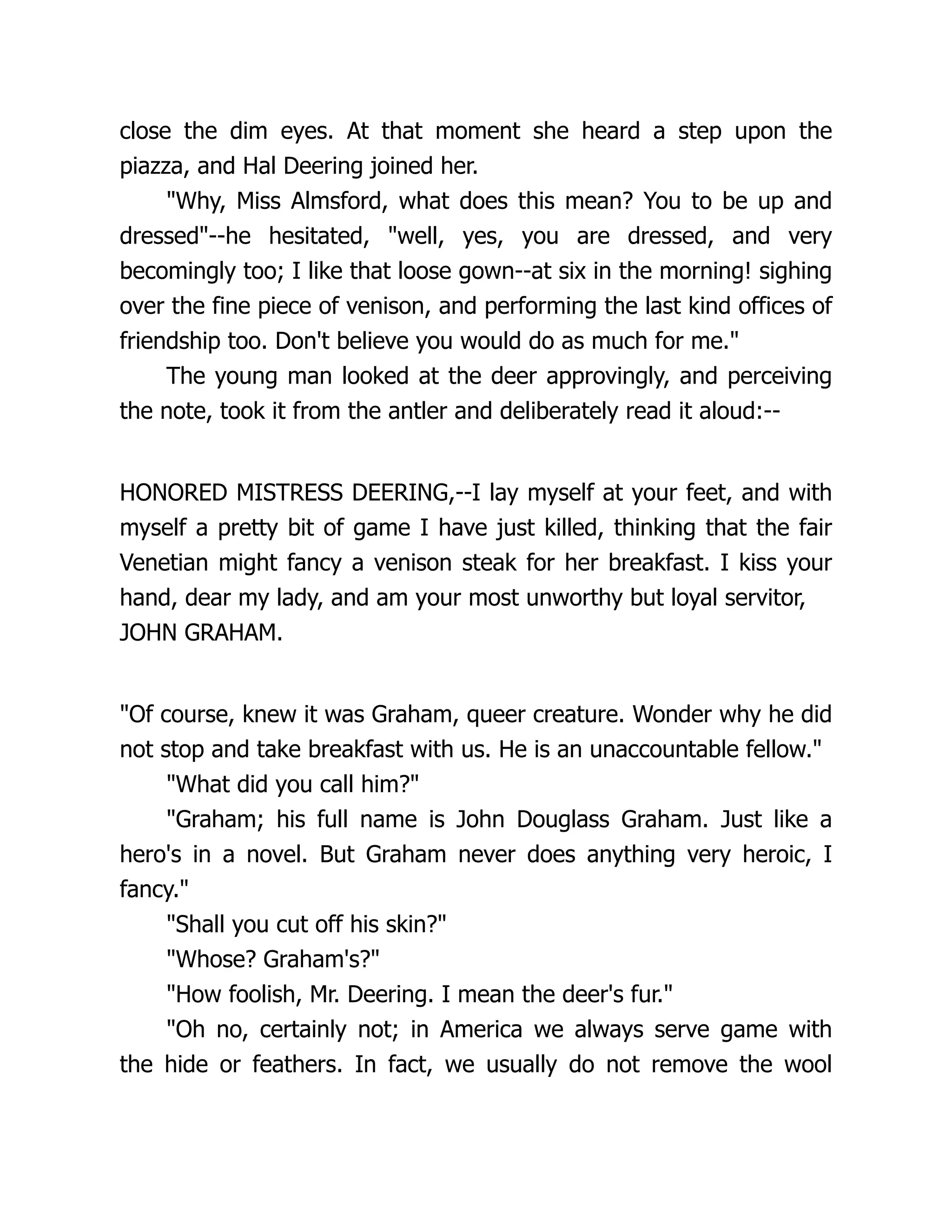 close the dim eyes. At that moment she heard a step upon the
piazza, and Hal Deering joined her.
"Why, Miss Almsford, what does this mean? You to be up and
dressed"--he hesitated, "well, yes, you are dressed, and very
becomingly too; I like that loose gown--at six in the morning! sighing
over the fine piece of venison, and performing the last kind offices of
friendship too. Don't believe you would do as much for me."
The young man looked at the deer approvingly, and perceiving
the note, took it from the antler and deliberately read it aloud:--
HONORED MISTRESS DEERING,--I lay myself at your feet, and with
myself a pretty bit of game I have just killed, thinking that the fair
Venetian might fancy a venison steak for her breakfast. I kiss your
hand, dear my lady, and am your most unworthy but loyal servitor,
JOHN GRAHAM.
"Of course, knew it was Graham, queer creature. Wonder why he did
not stop and take breakfast with us. He is an unaccountable fellow."
"What did you call him?"
"Graham; his full name is John Douglass Graham. Just like a
hero's in a novel. But Graham never does anything very heroic, I
fancy."
"Shall you cut off his skin?"
"Whose? Graham's?"
"How foolish, Mr. Deering. I mean the deer's fur."
"Oh no, certainly not; in America we always serve game with
the hide or feathers. In fact, we usually do not remove the wool
 