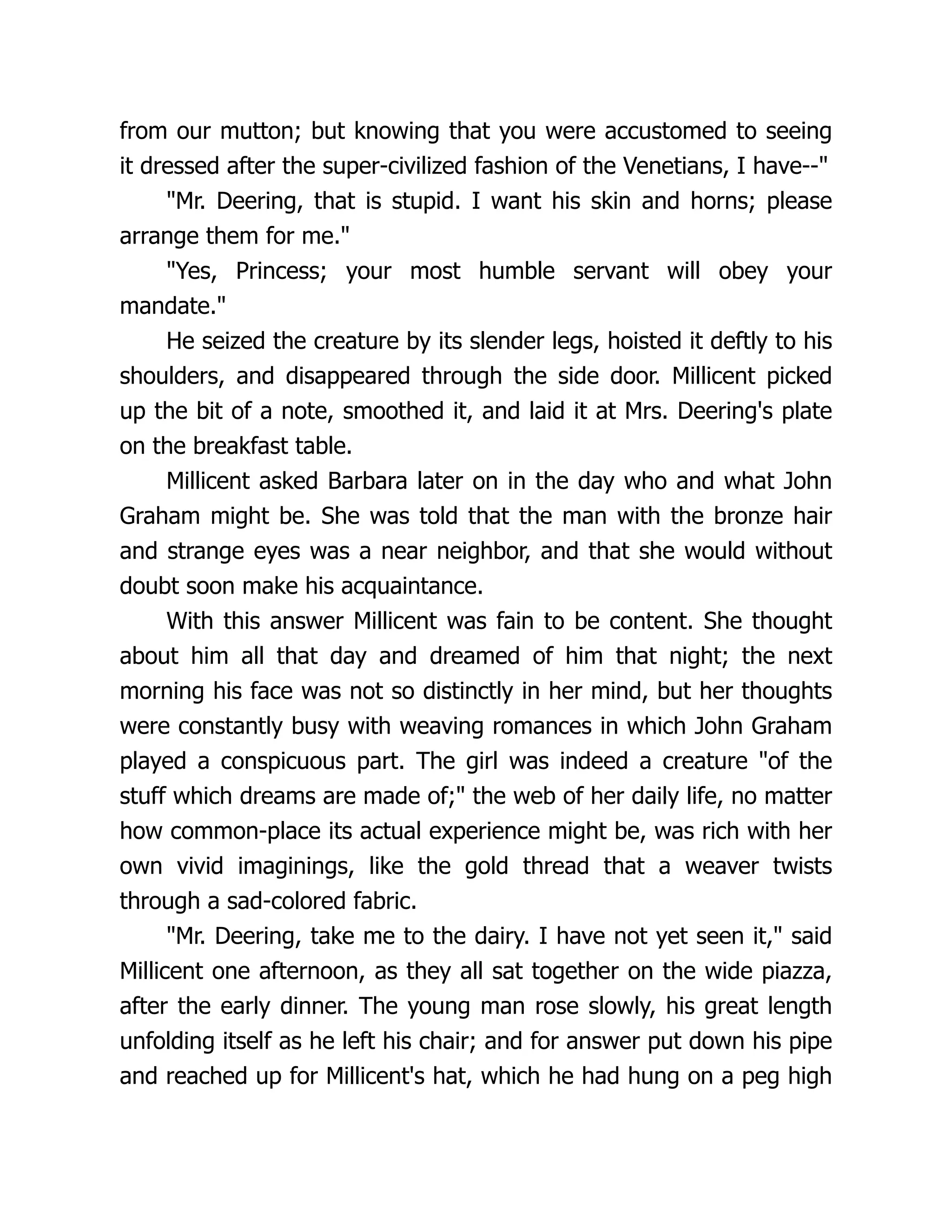 from our mutton; but knowing that you were accustomed to seeing
it dressed after the super-civilized fashion of the Venetians, I have--"
"Mr. Deering, that is stupid. I want his skin and horns; please
arrange them for me."
"Yes, Princess; your most humble servant will obey your
mandate."
He seized the creature by its slender legs, hoisted it deftly to his
shoulders, and disappeared through the side door. Millicent picked
up the bit of a note, smoothed it, and laid it at Mrs. Deering's plate
on the breakfast table.
Millicent asked Barbara later on in the day who and what John
Graham might be. She was told that the man with the bronze hair
and strange eyes was a near neighbor, and that she would without
doubt soon make his acquaintance.
With this answer Millicent was fain to be content. She thought
about him all that day and dreamed of him that night; the next
morning his face was not so distinctly in her mind, but her thoughts
were constantly busy with weaving romances in which John Graham
played a conspicuous part. The girl was indeed a creature "of the
stuff which dreams are made of;" the web of her daily life, no matter
how common-place its actual experience might be, was rich with her
own vivid imaginings, like the gold thread that a weaver twists
through a sad-colored fabric.
"Mr. Deering, take me to the dairy. I have not yet seen it," said
Millicent one afternoon, as they all sat together on the wide piazza,
after the early dinner. The young man rose slowly, his great length
unfolding itself as he left his chair; and for answer put down his pipe
and reached up for Millicent's hat, which he had hung on a peg high
 