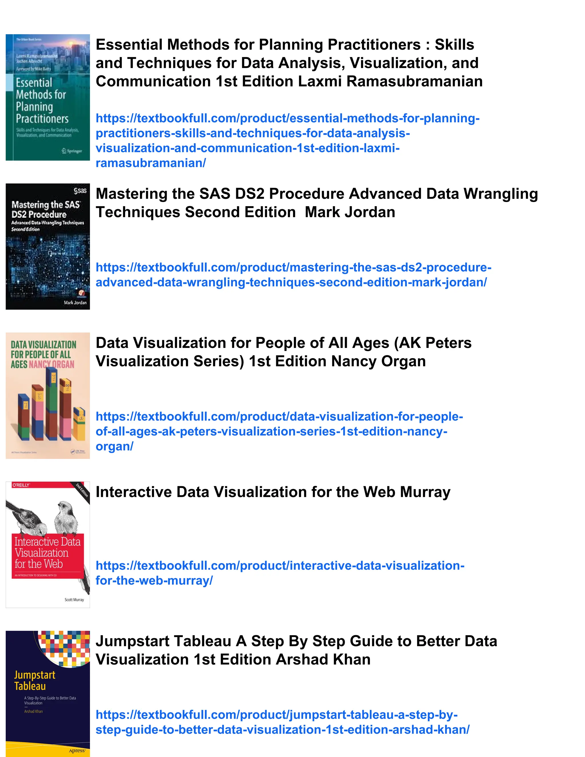 Essential Methods for Planning Practitioners : Skills
and Techniques for Data Analysis, Visualization, and
Communication 1st Edition Laxmi Ramasubramanian
https://textbookfull.com/product/essential-methods-for-planning-
practitioners-skills-and-techniques-for-data-analysis-
visualization-and-communication-1st-edition-laxmi-
ramasubramanian/
Mastering the SAS DS2 Procedure Advanced Data Wrangling
Techniques Second Edition Mark Jordan
https://textbookfull.com/product/mastering-the-sas-ds2-procedure-
advanced-data-wrangling-techniques-second-edition-mark-jordan/
Data Visualization for People of All Ages (AK Peters
Visualization Series) 1st Edition Nancy Organ
https://textbookfull.com/product/data-visualization-for-people-
of-all-ages-ak-peters-visualization-series-1st-edition-nancy-
organ/
Interactive Data Visualization for the Web Murray
https://textbookfull.com/product/interactive-data-visualization-
for-the-web-murray/
Jumpstart Tableau A Step By Step Guide to Better Data
Visualization 1st Edition Arshad Khan
https://textbookfull.com/product/jumpstart-tableau-a-step-by-
step-guide-to-better-data-visualization-1st-edition-arshad-khan/
 