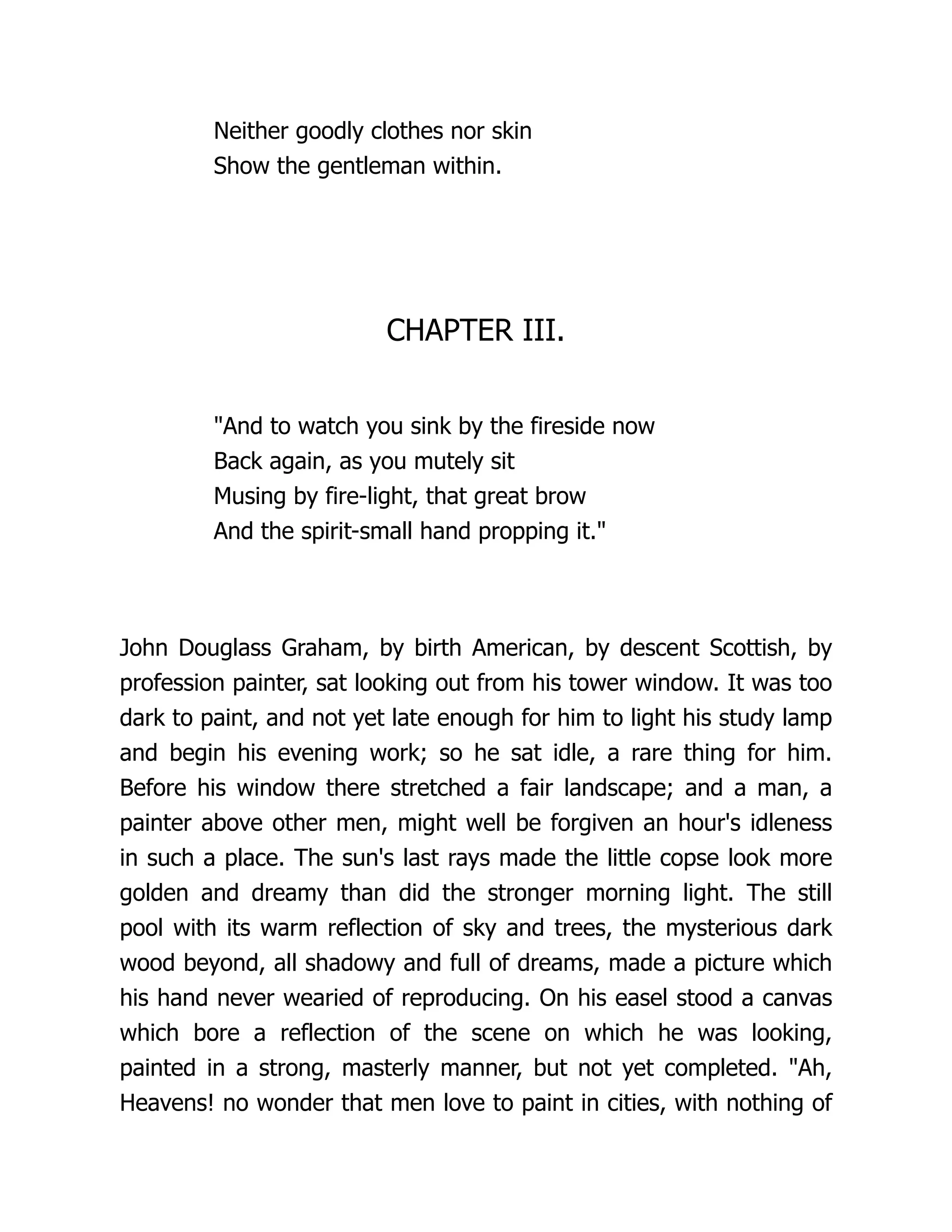 Neither goodly clothes nor skin
Show the gentleman within.
CHAPTER III.
"And to watch you sink by the fireside now
Back again, as you mutely sit
Musing by fire-light, that great brow
And the spirit-small hand propping it."
John Douglass Graham, by birth American, by descent Scottish, by
profession painter, sat looking out from his tower window. It was too
dark to paint, and not yet late enough for him to light his study lamp
and begin his evening work; so he sat idle, a rare thing for him.
Before his window there stretched a fair landscape; and a man, a
painter above other men, might well be forgiven an hour's idleness
in such a place. The sun's last rays made the little copse look more
golden and dreamy than did the stronger morning light. The still
pool with its warm reflection of sky and trees, the mysterious dark
wood beyond, all shadowy and full of dreams, made a picture which
his hand never wearied of reproducing. On his easel stood a canvas
which bore a reflection of the scene on which he was looking,
painted in a strong, masterly manner, but not yet completed. "Ah,
Heavens! no wonder that men love to paint in cities, with nothing of
 