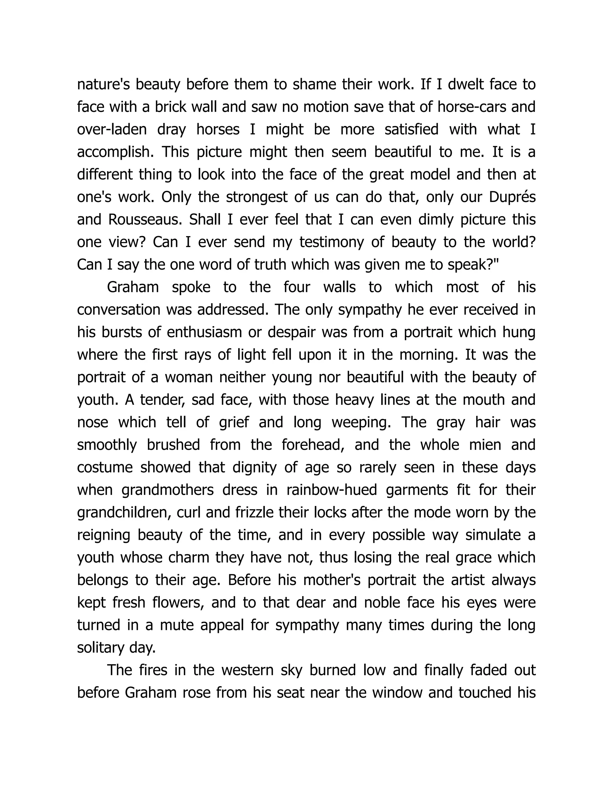 nature's beauty before them to shame their work. If I dwelt face to
face with a brick wall and saw no motion save that of horse-cars and
over-laden dray horses I might be more satisfied with what I
accomplish. This picture might then seem beautiful to me. It is a
different thing to look into the face of the great model and then at
one's work. Only the strongest of us can do that, only our Duprés
and Rousseaus. Shall I ever feel that I can even dimly picture this
one view? Can I ever send my testimony of beauty to the world?
Can I say the one word of truth which was given me to speak?"
Graham spoke to the four walls to which most of his
conversation was addressed. The only sympathy he ever received in
his bursts of enthusiasm or despair was from a portrait which hung
where the first rays of light fell upon it in the morning. It was the
portrait of a woman neither young nor beautiful with the beauty of
youth. A tender, sad face, with those heavy lines at the mouth and
nose which tell of grief and long weeping. The gray hair was
smoothly brushed from the forehead, and the whole mien and
costume showed that dignity of age so rarely seen in these days
when grandmothers dress in rainbow-hued garments fit for their
grandchildren, curl and frizzle their locks after the mode worn by the
reigning beauty of the time, and in every possible way simulate a
youth whose charm they have not, thus losing the real grace which
belongs to their age. Before his mother's portrait the artist always
kept fresh flowers, and to that dear and noble face his eyes were
turned in a mute appeal for sympathy many times during the long
solitary day.
The fires in the western sky burned low and finally faded out
before Graham rose from his seat near the window and touched his
 