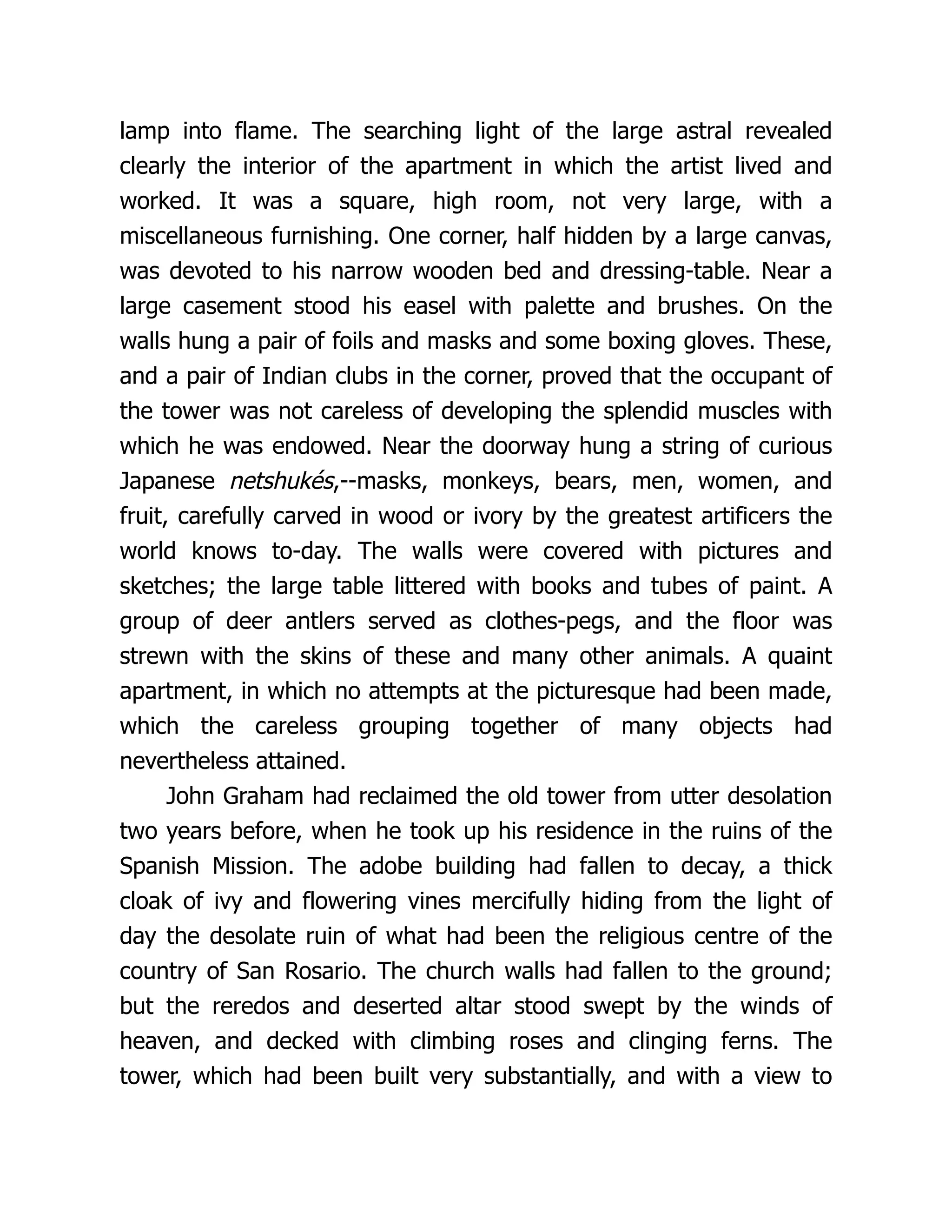 lamp into flame. The searching light of the large astral revealed
clearly the interior of the apartment in which the artist lived and
worked. It was a square, high room, not very large, with a
miscellaneous furnishing. One corner, half hidden by a large canvas,
was devoted to his narrow wooden bed and dressing-table. Near a
large casement stood his easel with palette and brushes. On the
walls hung a pair of foils and masks and some boxing gloves. These,
and a pair of Indian clubs in the corner, proved that the occupant of
the tower was not careless of developing the splendid muscles with
which he was endowed. Near the doorway hung a string of curious
Japanese netshukés,--masks, monkeys, bears, men, women, and
fruit, carefully carved in wood or ivory by the greatest artificers the
world knows to-day. The walls were covered with pictures and
sketches; the large table littered with books and tubes of paint. A
group of deer antlers served as clothes-pegs, and the floor was
strewn with the skins of these and many other animals. A quaint
apartment, in which no attempts at the picturesque had been made,
which the careless grouping together of many objects had
nevertheless attained.
John Graham had reclaimed the old tower from utter desolation
two years before, when he took up his residence in the ruins of the
Spanish Mission. The adobe building had fallen to decay, a thick
cloak of ivy and flowering vines mercifully hiding from the light of
day the desolate ruin of what had been the religious centre of the
country of San Rosario. The church walls had fallen to the ground;
but the reredos and deserted altar stood swept by the winds of
heaven, and decked with climbing roses and clinging ferns. The
tower, which had been built very substantially, and with a view to
 
