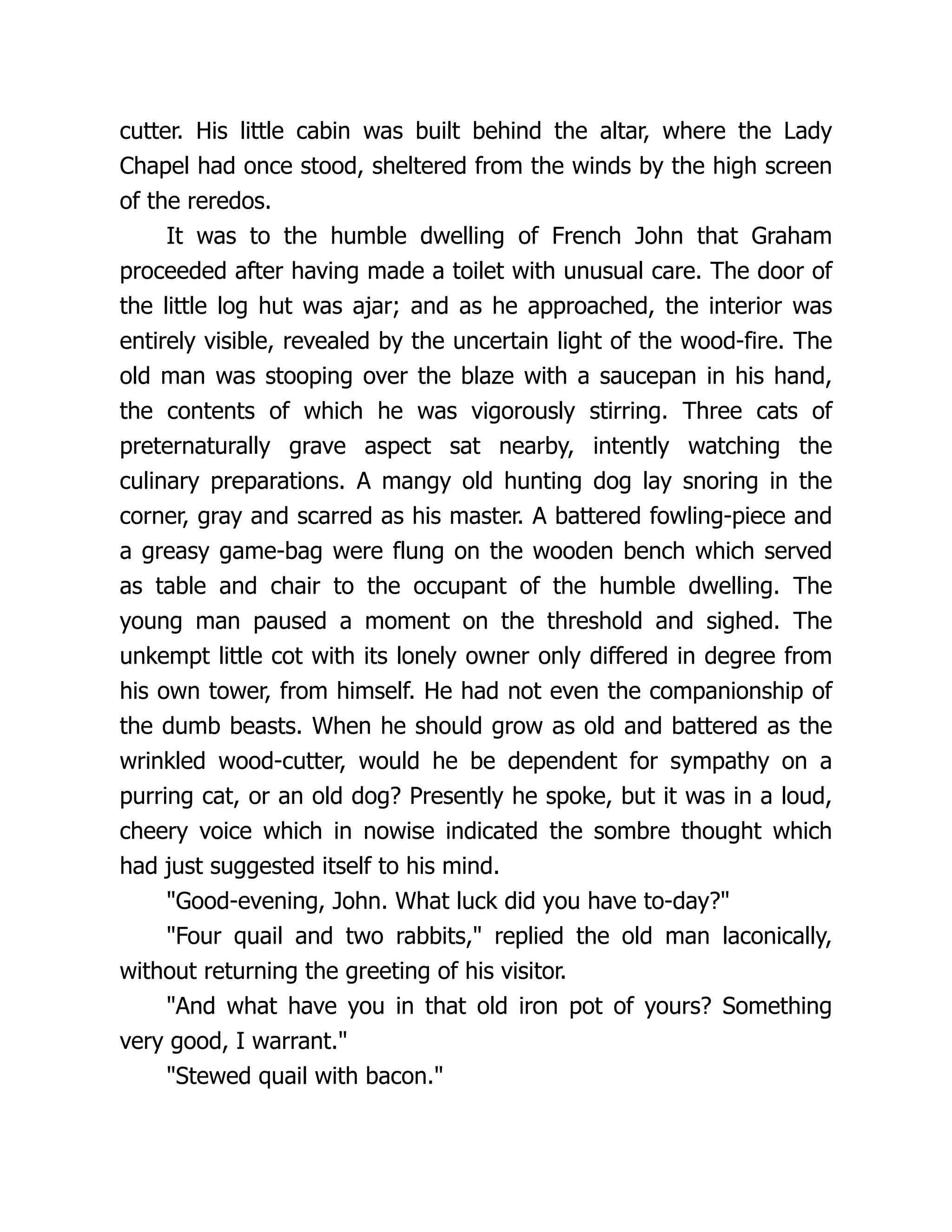 cutter. His little cabin was built behind the altar, where the Lady
Chapel had once stood, sheltered from the winds by the high screen
of the reredos.
It was to the humble dwelling of French John that Graham
proceeded after having made a toilet with unusual care. The door of
the little log hut was ajar; and as he approached, the interior was
entirely visible, revealed by the uncertain light of the wood-fire. The
old man was stooping over the blaze with a saucepan in his hand,
the contents of which he was vigorously stirring. Three cats of
preternaturally grave aspect sat nearby, intently watching the
culinary preparations. A mangy old hunting dog lay snoring in the
corner, gray and scarred as his master. A battered fowling-piece and
a greasy game-bag were flung on the wooden bench which served
as table and chair to the occupant of the humble dwelling. The
young man paused a moment on the threshold and sighed. The
unkempt little cot with its lonely owner only differed in degree from
his own tower, from himself. He had not even the companionship of
the dumb beasts. When he should grow as old and battered as the
wrinkled wood-cutter, would he be dependent for sympathy on a
purring cat, or an old dog? Presently he spoke, but it was in a loud,
cheery voice which in nowise indicated the sombre thought which
had just suggested itself to his mind.
"Good-evening, John. What luck did you have to-day?"
"Four quail and two rabbits," replied the old man laconically,
without returning the greeting of his visitor.
"And what have you in that old iron pot of yours? Something
very good, I warrant."
"Stewed quail with bacon."
 