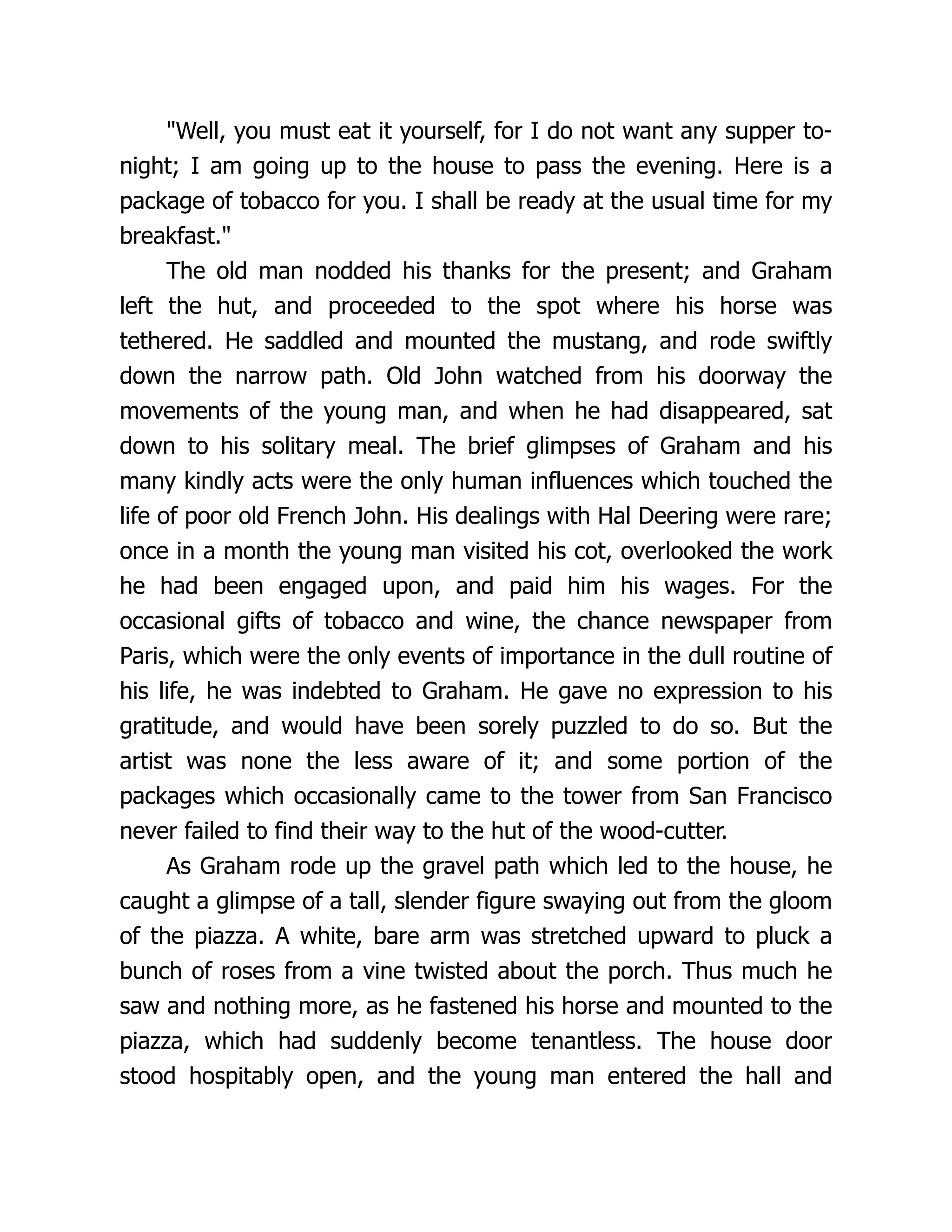 "Well, you must eat it yourself, for I do not want any supper to-
night; I am going up to the house to pass the evening. Here is a
package of tobacco for you. I shall be ready at the usual time for my
breakfast."
The old man nodded his thanks for the present; and Graham
left the hut, and proceeded to the spot where his horse was
tethered. He saddled and mounted the mustang, and rode swiftly
down the narrow path. Old John watched from his doorway the
movements of the young man, and when he had disappeared, sat
down to his solitary meal. The brief glimpses of Graham and his
many kindly acts were the only human influences which touched the
life of poor old French John. His dealings with Hal Deering were rare;
once in a month the young man visited his cot, overlooked the work
he had been engaged upon, and paid him his wages. For the
occasional gifts of tobacco and wine, the chance newspaper from
Paris, which were the only events of importance in the dull routine of
his life, he was indebted to Graham. He gave no expression to his
gratitude, and would have been sorely puzzled to do so. But the
artist was none the less aware of it; and some portion of the
packages which occasionally came to the tower from San Francisco
never failed to find their way to the hut of the wood-cutter.
As Graham rode up the gravel path which led to the house, he
caught a glimpse of a tall, slender figure swaying out from the gloom
of the piazza. A white, bare arm was stretched upward to pluck a
bunch of roses from a vine twisted about the porch. Thus much he
saw and nothing more, as he fastened his horse and mounted to the
piazza, which had suddenly become tenantless. The house door
stood hospitably open, and the young man entered the hall and
 