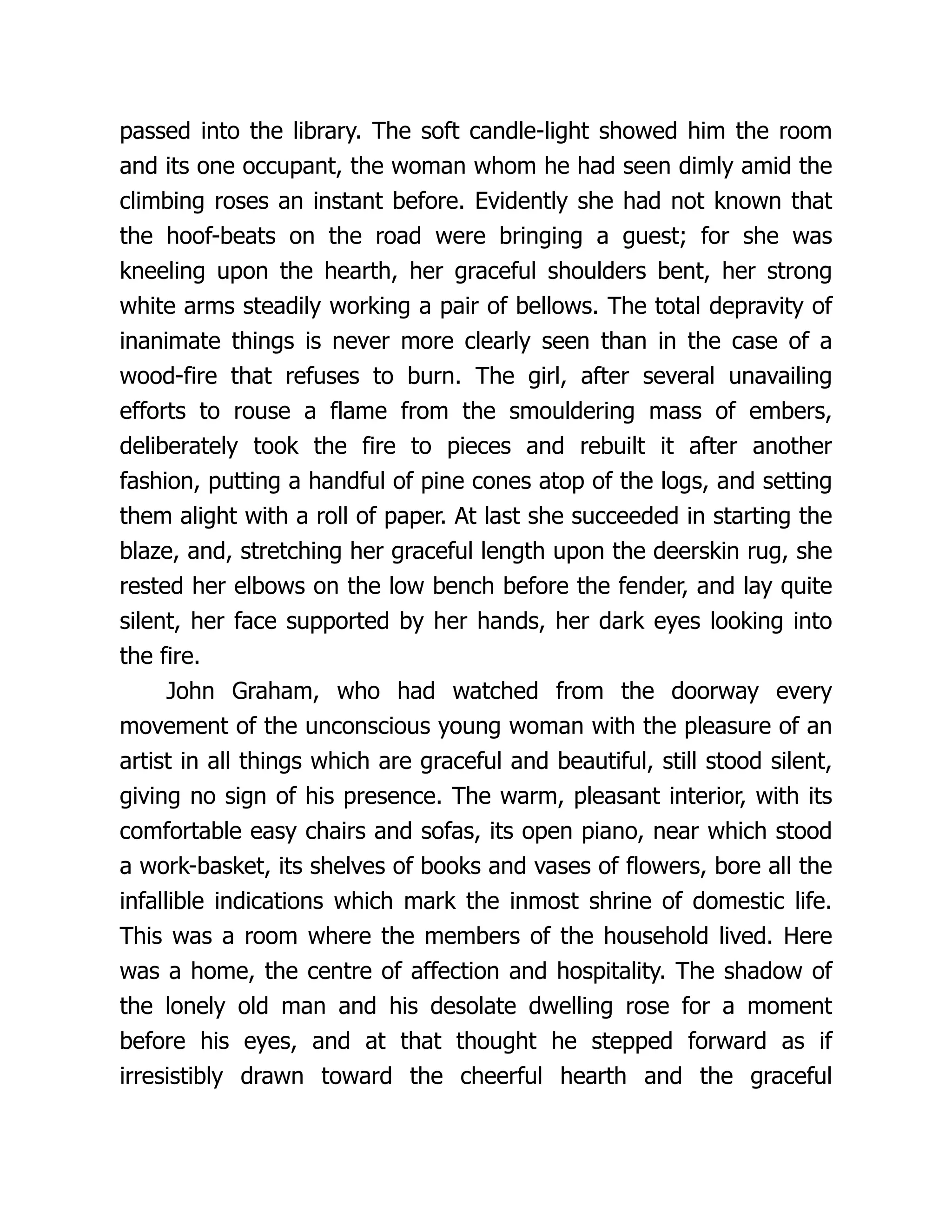 passed into the library. The soft candle-light showed him the room
and its one occupant, the woman whom he had seen dimly amid the
climbing roses an instant before. Evidently she had not known that
the hoof-beats on the road were bringing a guest; for she was
kneeling upon the hearth, her graceful shoulders bent, her strong
white arms steadily working a pair of bellows. The total depravity of
inanimate things is never more clearly seen than in the case of a
wood-fire that refuses to burn. The girl, after several unavailing
efforts to rouse a flame from the smouldering mass of embers,
deliberately took the fire to pieces and rebuilt it after another
fashion, putting a handful of pine cones atop of the logs, and setting
them alight with a roll of paper. At last she succeeded in starting the
blaze, and, stretching her graceful length upon the deerskin rug, she
rested her elbows on the low bench before the fender, and lay quite
silent, her face supported by her hands, her dark eyes looking into
the fire.
John Graham, who had watched from the doorway every
movement of the unconscious young woman with the pleasure of an
artist in all things which are graceful and beautiful, still stood silent,
giving no sign of his presence. The warm, pleasant interior, with its
comfortable easy chairs and sofas, its open piano, near which stood
a work-basket, its shelves of books and vases of flowers, bore all the
infallible indications which mark the inmost shrine of domestic life.
This was a room where the members of the household lived. Here
was a home, the centre of affection and hospitality. The shadow of
the lonely old man and his desolate dwelling rose for a moment
before his eyes, and at that thought he stepped forward as if
irresistibly drawn toward the cheerful hearth and the graceful
 
